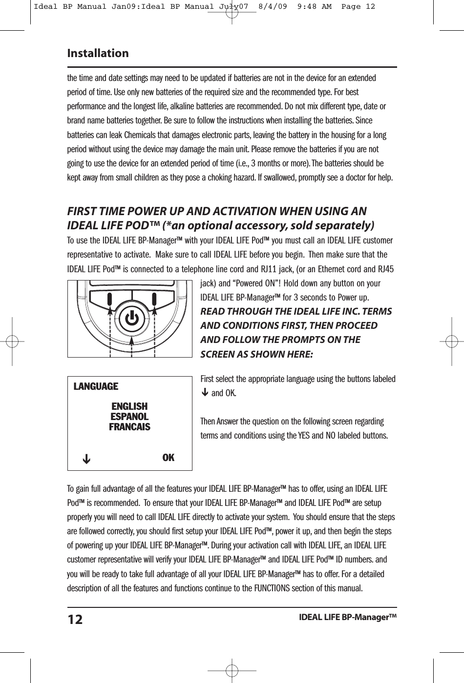the time and date settings may need to be updated if batteries are not in the device for an extendedperiod of time. Use only new batteries of the required size and the recommended type. For bestperformance and the longest life, alkaline batteries are recommended. Do not mix different type, date orbrand name batteries together. Be sure to follow the instructions when installing the batteries. Sincebatteries can leak Chemicals that damages electronic parts, leaving the battery in the housing for a longperiod without using the device may damage the main unit. Please remove the batteries if you are notgoing to use the device for an extended period of time (i.e., 3 months or more).The batteries should bekept away from small children as they pose a choking hazard. If swallowed, promptly see a doctor for help.FIRST TIME POWER UP AND ACTIVATION WHEN USING ANIDEAL LIFE POD&trade; (*an optional accessory, sold separately)To use the IDEAL LIFE BP-Manager&trade; with your IDEAL LIFE Pod&trade; you must call an IDEAL LIFE customerrepresentative to activate. Make sure to call IDEAL LIFE before you begin. Then make sure that theIDEAL LIFE Pod&trade; is connected to a telephone line cord and RJ11 jack, (or an Ethernet cord and RJ45jack) and &ldquo;Powered ON&rdquo;! Hold down any button on yourIDEAL LIFE BP-Manager&trade; for 3 seconds to Power up.READ THROUGH THE IDEAL LIFE INC. TERMSAND CONDITIONS FIRST, THEN PROCEEDAND FOLLOW THE PROMPTS ON THESCREEN AS SHOWN HERE:First select the appropriate language using the buttons labeledand OK.Then Answer the question on the following screen regardingterms and conditions using the YES and NO labeled buttons.To gain full advantage of all the features your IDEAL LIFE BP-Manager&trade; has to offer, using an IDEAL LIFEPod&trade; is recommended. To ensure that your IDEAL LIFE BP-Manager&trade; and IDEAL LIFE Pod&trade; are setupproperly you will need to call IDEAL LIFE directly to activate your system. You should ensure that the stepsare followed correctly, you should first setup your IDEAL LIFE Pod&trade;, power it up, and then begin the stepsof powering up your IDEAL LIFE BP-Manager&trade;. During your activation call with IDEAL LIFE, an IDEAL LIFEcustomer representative will verify your IDEAL LIFE BP-Manager&trade; and IDEAL LIFE Pod&trade; ID numbers. andyou will be ready to take full advantage of all your IDEAL LIFE BP-Manager&trade; has to offer. For a detaileddescription of all the features and functions continue to the FUNCTIONS section of this manual.InstallationIDEAL LIFE BP-Manager&trade;12LANGUAGEENGLISHESPANOLFRANCAISOKIdeal BP Manual Jan09:Ideal BP Manual July07  8/4/09  9:48 AM  Page 12