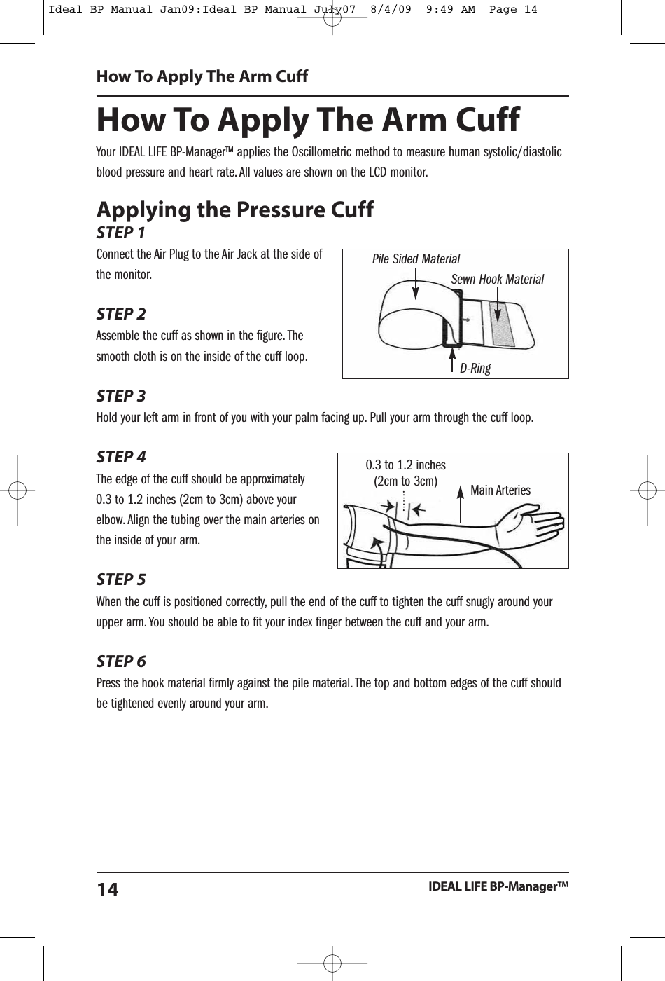 How To Apply The Arm CuffYour IDEAL LIFE BP-Manager&trade; applies the Oscillometric method to measure human systolic/diastolicblood pressure and heart rate. All values are shown on the LCD monitor.Applying the Pressure CuffSTEP 1Connect the Air Plug to the Air Jack at the side ofthe monitor.STEP 2Assemble the cuff as shown in the figure. Thesmooth cloth is on the inside of the cuff loop.STEP 3Hold your left arm in front of you with your palm facing up. Pull your arm through the cuff loop.STEP 4The edge of the cuff should be approximately0.3 to 1.2 inches (2cm to 3cm) above yourelbow. Align the tubing over the main arteries onthe inside of your arm.STEP 5When the cuff is positioned correctly, pull the end of the cuff to tighten the cuff snugly around yourupper arm. You should be able to fit your index finger between the cuff and your arm.STEP 6Press the hook material firmly against the pile material. The top and bottom edges of the cuff shouldbe tightened evenly around your arm.How To Apply The Arm CuffIDEAL LIFE BP-Manager&trade;14Pile Sided MaterialSewn Hook MaterialD-Ring0.3 to 1.2 inches(2cm to 3cm) Main ArteriesIdeal BP Manual Jan09:Ideal BP Manual July07  8/4/09  9:49 AM  Page 14