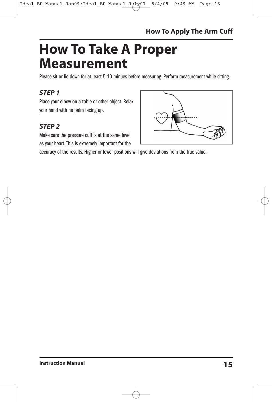 How To Take A ProperMeasurementPlease sit or lie down for at least 5-10 minues before measuring. Perform measurement while sitting.STEP 1Place your elbow on a table or other object. Relaxyour hand with he palm facing up.STEP 2Make sure the pressure cuff is at the same levelas your heart. This is extremely important for theaccuracy of the results. Higher or lower positions will give deviations from the true value.How To Apply The Arm CuffInstruction Manual 15Ideal BP Manual Jan09:Ideal BP Manual July07  8/4/09  9:49 AM  Page 15