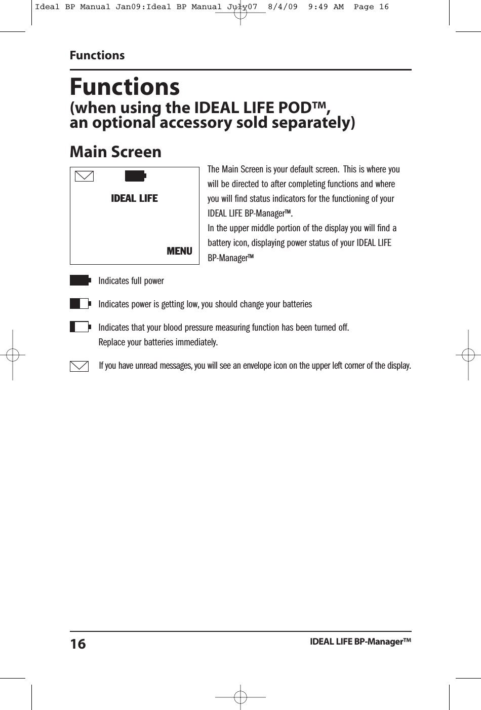 Functions(when using the IDEAL LIFE POD&trade;,an optional accessory sold separately)Main ScreenThe Main Screen is your default screen. This is where youwill be directed to after completing functions and whereyou will find status indicators for the functioning of yourIDEAL LIFE BP-Manager&trade;.In the upper middle portion of the display you will find abattery icon, displaying power status of your IDEAL LIFEBP-Manager&trade;Indicates full powerIndicates power is getting low, you should change your batteriesIndicates that your blood pressure measuring function has been turned off.Replace your batteries immediately.If you have unread messages, you will see an envelope icon on the upper left corner of the display.FunctionsIDEAL LIFE BP-Manager&trade;16IDEAL LIFEMENUIdeal BP Manual Jan09:Ideal BP Manual July07  8/4/09  9:49 AM  Page 16