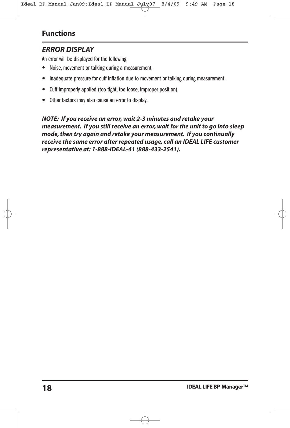 ERROR DISPLAYAn error will be displayed for the following:&bull;Noise, movement or talking during a measurement.&bull;Inadequate pressure for cuff inflation due to movement or talking during measurement.&bull;Cuff improperly applied (too tight, too loose, improper position).&bull;Other factors may also cause an error to display.NOTE: If you receive an error, wait 2-3 minutes and retake yourmeasurement. If you still receive an error, wait for the unit to go into sleepmode, then try again and retake your measurement. If you continuallyreceive the same error after repeated usage, call an IDEAL LIFE customerrepresentative at: 1-888-IDEAL-41 (888-433-2541).FunctionsIDEAL LIFE BP-Manager&trade;18Ideal BP Manual Jan09:Ideal BP Manual July07  8/4/09  9:49 AM  Page 18