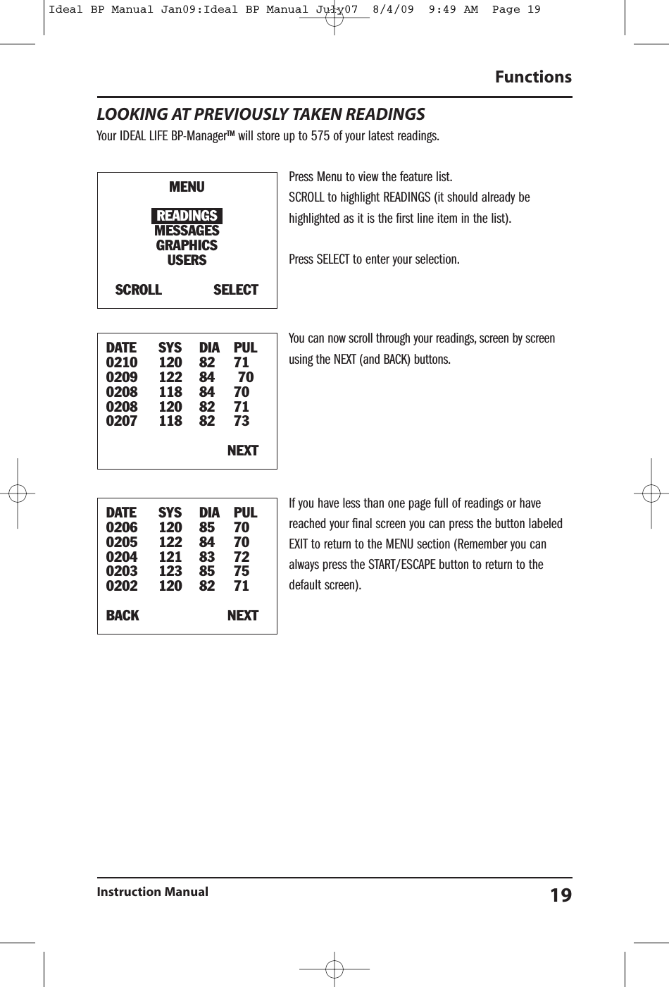 LOOKING AT PREVIOUSLY TAKEN READINGSYour IDEAL LIFE BP-Manager&trade; will store up to 575 of your latest readings.Press Menu to view the feature list.SCROLL to highlight READINGS (it should already behighlighted as it is the first line item in the list).Press SELECT to enter your selection.You can now scroll through your readings, screen by screenusing the NEXT (and BACK) buttons.If you have less than one page full of readings or havereached your final screen you can press the button labeledEXIT to return to the MENU section (Remember you canalways press the START/ESCAPE button to return to thedefault screen).FunctionsInstruction Manual 19MENUREADINGSMESSAGESGRAPHICSUSERSSCROLL SELECTDATE SYS DIA PUL0210 120 82 710209 122 84 700208 118 84 700208 120 82 710207 118 82 73NEXTDATE SYS DIA PUL0206 120 85 700205 122 84 700204 121 83 720203 123 85 750202 120 82 71BACK NEXTIdeal BP Manual Jan09:Ideal BP Manual July07  8/4/09  9:49 AM  Page 19