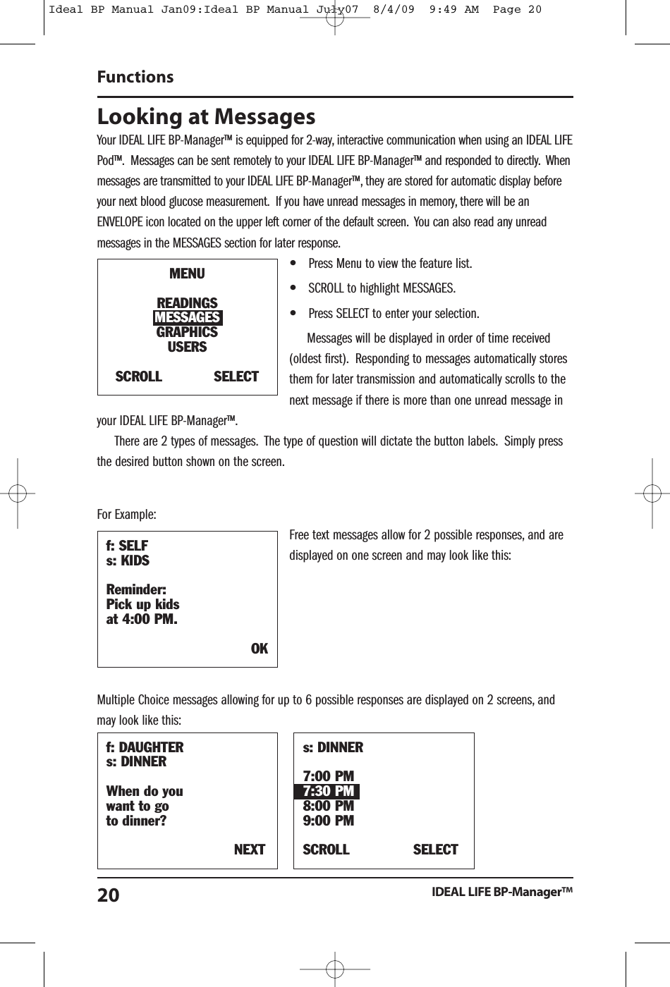 Looking at MessagesYour IDEAL LIFE BP-Manager&trade; is equipped for 2-way, interactive communication when using an IDEAL LIFEPod&trade;. Messages can be sent remotely to your IDEAL LIFE BP-Manager&trade; and responded to directly. Whenmessages are transmitted to your IDEAL LIFE BP-Manager&trade;, they are stored for automatic display beforeyour next blood glucose measurement. If you have unread messages in memory, there will be anENVELOPE icon located on the upper left corner of the default screen. You can also read any unreadmessages in the MESSAGES section for later response.&bull;Press Menu to view the feature list.&bull;SCROLL to highlight MESSAGES.&bull;Press SELECT to enter your selection.Messages will be displayed in order of time received(oldest first). Responding to messages automatically storesthem for later transmission and automatically scrolls to thenext message if there is more than one unread message inyour IDEAL LIFE BP-Manager&trade;.There are 2 types of messages. The type of question will dictate the button labels. Simply pressthe desired button shown on the screen.For Example:Free text messages allow for 2 possible responses, and aredisplayed on one screen and may look like this:Multiple Choice messages allowing for up to 6 possible responses are displayed on 2 screens, andmay look like this:FunctionsIDEAL LIFE BP-Manager&trade;20f: DAUGHTERs: DINNERWhen do youwant to goto dinner?NEXTs: DINNER7:00 PM7:30 PM8:00 PM9:00 PMSCROLL SELECTf: SELFs: KIDSReminder:Pick up kidsat 4:00 PM.OKMENUREADINGSMESSAGESGRAPHICSUSERSSCROLL SELECTIdeal BP Manual Jan09:Ideal BP Manual July07  8/4/09  9:49 AM  Page 20