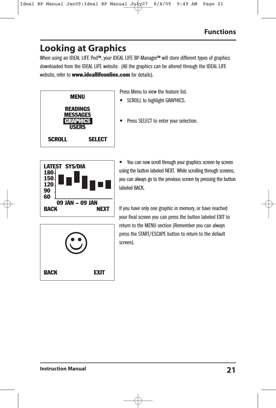 Looking at GraphicsWhen using an IDEAL LIFE Pod&trade;, your IDEAL LIFE BP-Manager&trade; will store different types of graphicsdownloaded from the IDEAL LIFE website. (All the graphics can be altered through the IDEAL LIFEwebsite, refer to www.ideallifeonline.com for details).Press Menu to view the feature list.&bull;SCROLL to highlight GRAPHICS.&bull;Press SELECT to enter your selection.&bull;You can now scroll through your graphics screen by screenusing the button labeled NEXT. While scrolling through screens,you can always go to the previous screen by pressing the buttonlabeled BACK.If you have only one graphic in memory, or have reachedyour final screen you can press the button labeled EXIT toreturn to the MENU section (Remember you can alwayspress the START/ESCAPE button to return to the defaultscreen).FunctionsInstruction Manual 21MENUREADINGSMESSAGESGRAPHICSUSERSSCROLL SELECTBACK EXIT☺LATEST SYS/DIA180150120906009 JAN &ndash; 09 JANBACK NEXTIdeal BP Manual Jan09:Ideal BP Manual July07  8/4/09  9:49 AM  Page 21