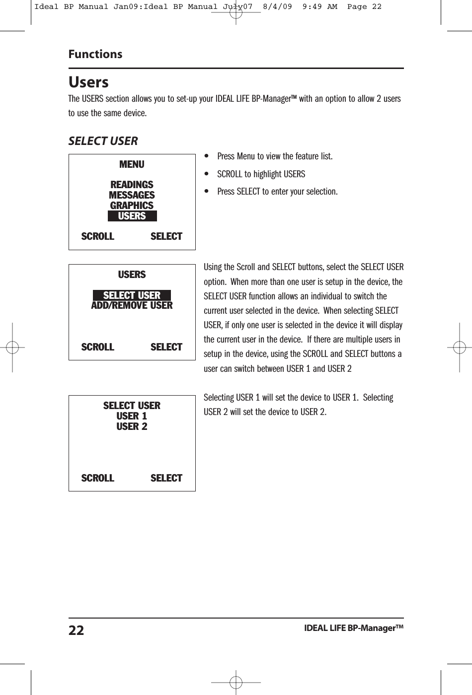 UsersThe USERS section allows you to set-up your IDEAL LIFE BP-Manager&trade; with an option to allow 2 usersto use the same device.SELECT USER&bull;Press Menu to view the feature list.&bull;SCROLL to highlight USERS&bull;Press SELECT to enter your selection.Using the Scroll and SELECT buttons, select the SELECT USERoption. When more than one user is setup in the device, theSELECT USER function allows an individual to switch thecurrent user selected in the device. When selecting SELECTUSER, if only one user is selected in the device it will displaythe current user in the device. If there are multiple users insetup in the device, using the SCROLL and SELECT buttons auser can switch between USER 1 and USER 2Selecting USER 1 will set the device to USER 1. SelectingUSER 2 will set the device to USER 2.FunctionsIDEAL LIFE BP-Manager&trade;22MENUREADINGSMESSAGESGRAPHICSUSERSSCROLL SELECTUSERSSELECT USERADD/REMOVE USERSCROLL SELECTSELECT USERUSER 1USER 2SCROLL SELECTIdeal BP Manual Jan09:Ideal BP Manual July07  8/4/09  9:49 AM  Page 22