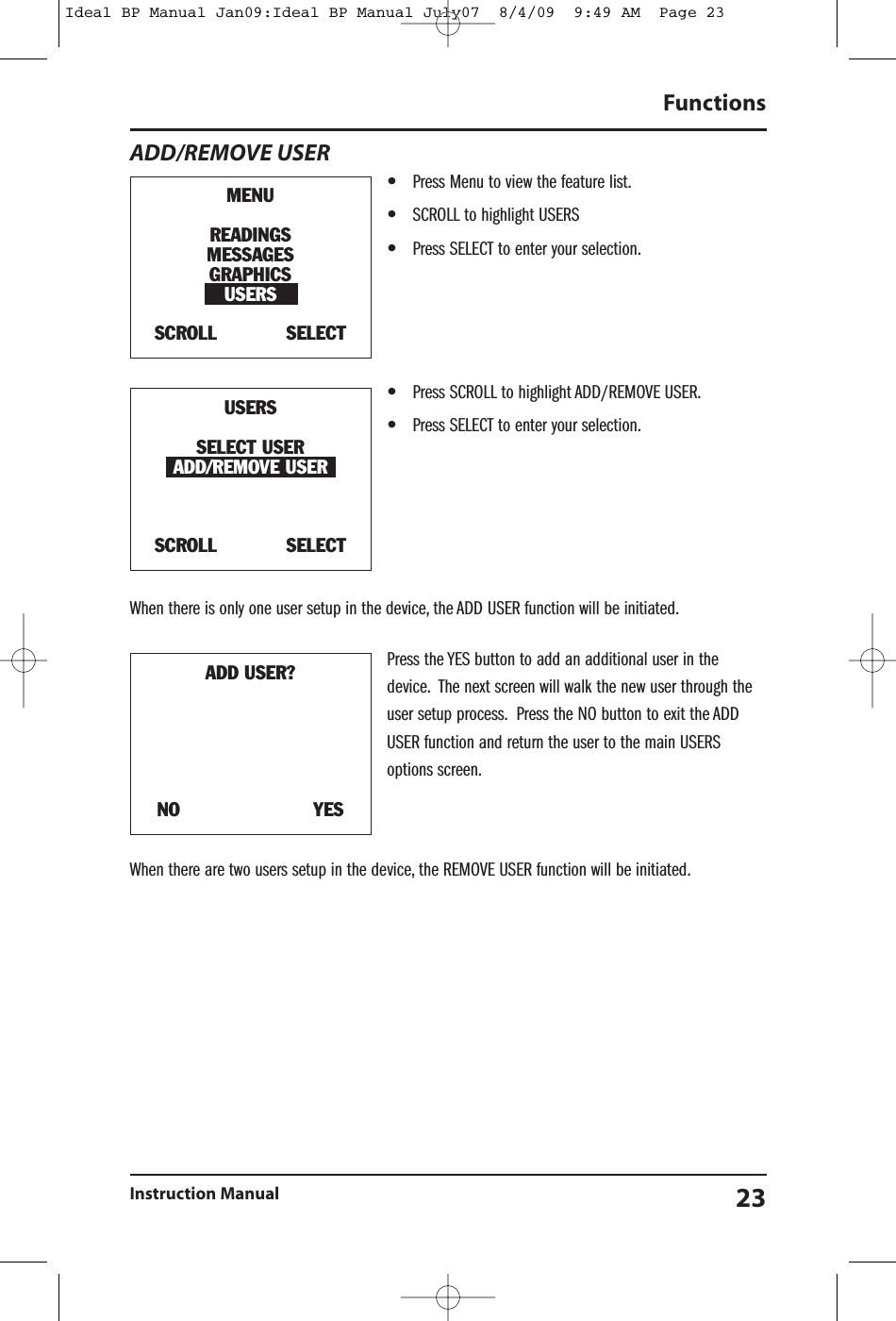 ADD/REMOVE USER&bull;Press Menu to view the feature list.&bull;SCROLL to highlight USERS&bull;Press SELECT to enter your selection.&bull;Press SCROLL to highlight ADD/REMOVE USER.&bull;Press SELECT to enter your selection.When there is only one user setup in the device, the ADD USER function will be initiated.Press the YES button to add an additional user in thedevice. The next screen will walk the new user through theuser setup process. Press the NO button to exit the ADDUSER function and return the user to the main USERSoptions screen.When there are two users setup in the device, the REMOVE USER function will be initiated.FunctionsInstruction Manual 23MENUREADINGSMESSAGESGRAPHICSUSERSSCROLL SELECTUSERSSELECT USERADD/REMOVE USERSCROLL SELECTADD USER?NO YESIdeal BP Manual Jan09:Ideal BP Manual July07  8/4/09  9:49 AM  Page 23