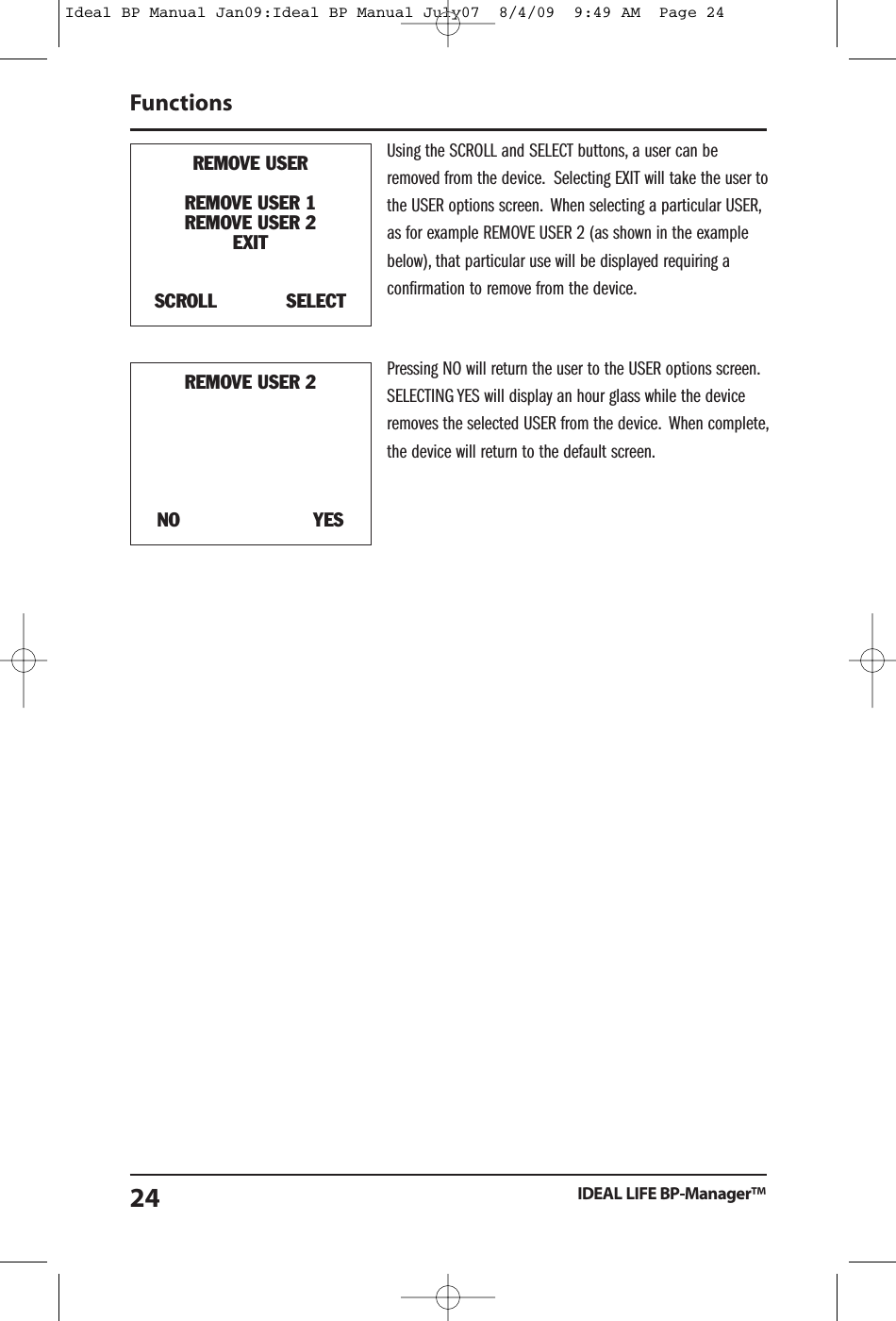 Using the SCROLL and SELECT buttons, a user can beremoved from the device. Selecting EXIT will take the user tothe USER options screen. When selecting a particular USER,as for example REMOVE USER 2 (as shown in the examplebelow), that particular use will be displayed requiring aconfirmation to remove from the device.Pressing NO will return the user to the USER options screen.SELECTING YES will display an hour glass while the deviceremoves the selected USER from the device. When complete,the device will return to the default screen.FunctionsIDEAL LIFE BP-Manager&trade;24REMOVE USERREMOVE USER 1REMOVE USER 2EXITSCROLL SELECTREMOVE USER 2NO YESIdeal BP Manual Jan09:Ideal BP Manual July07  8/4/09  9:49 AM  Page 24