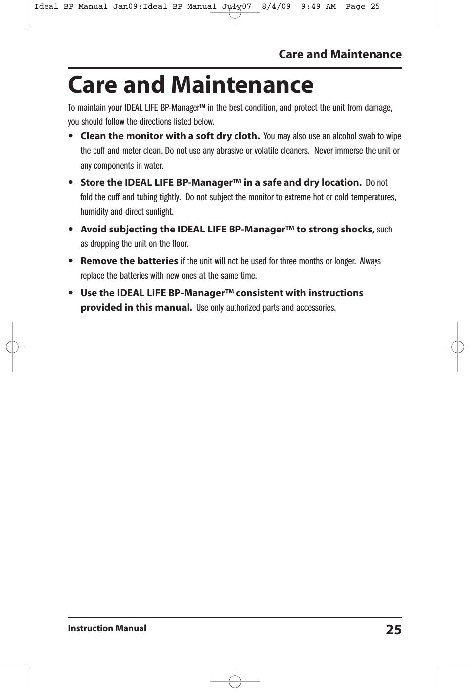 Care and MaintenanceTo maintain your IDEAL LIFE BP-Manager&trade; in the best condition, and protect the unit from damage,you should follow the directions listed below.&bull;Clean the monitor with a soft dry cloth. You may also use an alcohol swab to wipethe cuff and meter clean. Do not use any abrasive or volatile cleaners. Never immerse the unit orany components in water.&bull;Store the IDEAL LIFE BP-Manager&trade; in a safe and dry location. Do notfold the cuff and tubing tightly. Do not subject the monitor to extreme hot or cold temperatures,humidity and direct sunlight.&bull;Avoid subjecting the IDEAL LIFE BP-Manager&trade; to strong shocks, suchas dropping the unit on the floor.&bull;Remove the batteries if the unit will not be used for three months or longer. Alwaysreplace the batteries with new ones at the same time.&bull;Use the IDEAL LIFE BP-Manager&trade; consistent with instructionsprovided in this manual. Use only authorized parts and accessories.Care and Maintenance25Instruction ManualIdeal BP Manual Jan09:Ideal BP Manual July07  8/4/09  9:49 AM  Page 25