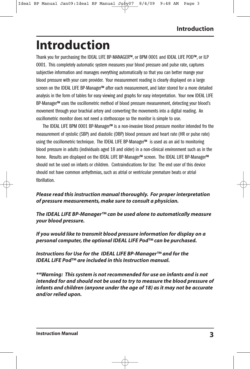 IntroductionInstruction Manual 3IntroductionThank you for purchasing the IDEAL LIFE BP-MANAGER&trade;, or BPM 0001 and IDEAL LIFE POD&trade;, or ILP0001. This completely automatic system measures your blood pressure and pulse rate, capturessubjective information and manages everything automatically so that you can better mange yourblood pressure with your care provider. Your measurement reading is clearly displayed on a largescreen on the IDEAL LIFE BP-Manager&trade; after each measurement, and later stored for a more detailedanalysis in the form of tables for easy viewing and graphs for easy interpretation. Your new IDEAL LIFEBP-Manager&trade; uses the oscillometric method of blood pressure measurement, detecting your blood&rsquo;smovement through your brachial artery and converting the movements into a digital reading. Anoscillometric monitor does not need a stethoscope so the monitor is simple to use.The IDEAL LIFE BPM 0001 BP-Manager&trade; is a non-invasive blood pressure monitor intended fro themeasurement of systolic (SBP) and diastolic (DBP) blood pressure and heart rate (HR or pulse rate)using the oscillometric technique. The IDEAL LIFE BP-Manager&trade; is used as an aid to monitoringblood pressure in adults (individuals aged 18 and older) in a non-clinical environment such as in thehome. Results are displayed on the IDEAL LIFE BP-Manager&trade; screen. The IDEAL LIFE BP-Manager&trade;should not be used on infants or children. Contraindications for Use: The end user of this deviceshould not have common arrhythmias, such as atrial or ventricular premature beats or atrialfibrillation.Please read this instruction manual thoroughly. For proper interpretationof pressure measurements, make sure to consult a physician.The IDEAL LIFE BP-Manager&trade; can be used alone to automatically measureyour blood pressure.If you would like to transmit blood pressure information for display on apersonal computer, the optional IDEAL LIFE Pod&trade; can be purchased.Instructions for Use for the IDEAL LIFE BP-Manager&trade; and for theIDEAL LIFE Pod&trade; are included in this Instruction manual.**Warning: This system is not recommended for use on infants and is notintended for and should not be used to try to measure the blood pressure ofinfants and children (anyone under the age of 18) as it may not be accurateand/or relied upon.Ideal BP Manual Jan09:Ideal BP Manual July07  8/4/09  9:48 AM  Page 3