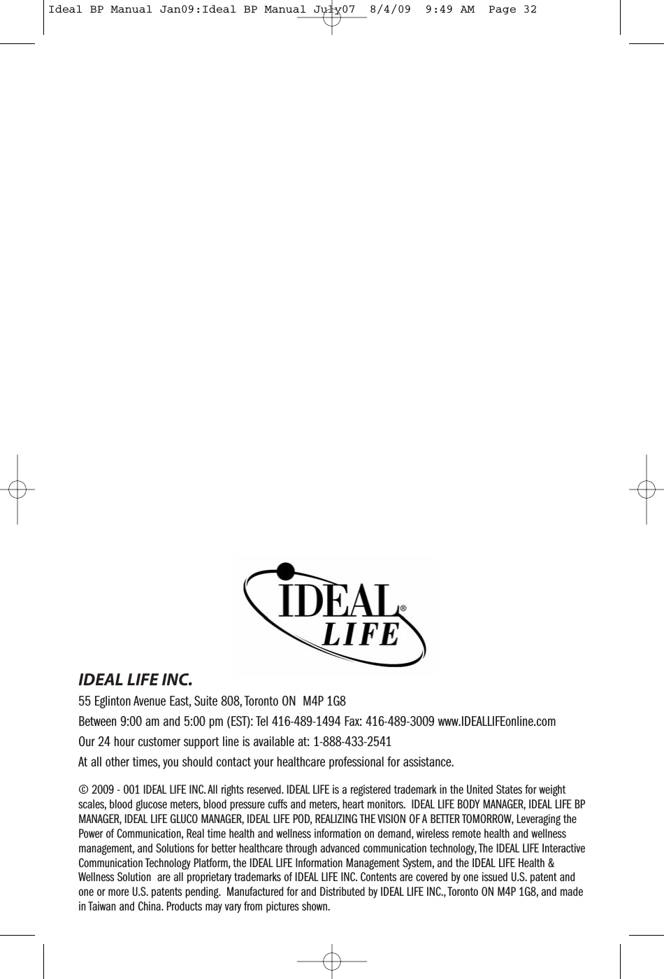 &copy; 2009 - 001 IDEAL LIFE INC. All rights reserved. IDEAL LIFE is a registered trademark in the United States for weightscales, blood glucose meters, blood pressure cuffs and meters, heart monitors. IDEAL LIFE BODY MANAGER, IDEAL LIFE BPMANAGER, IDEAL LIFE GLUCO MANAGER, IDEAL LIFE POD, REALIZING THE VISION OF A BETTER TOMORROW, Leveraging thePower of Communication, Real time health and wellness information on demand, wireless remote health and wellnessmanagement, and Solutions for better healthcare through advanced communication technology, The IDEAL LIFE InteractiveCommunication Technology Platform, the IDEAL LIFE Information Management System, and the IDEAL LIFE Health &amp;Wellness Solution are all proprietary trademarks of IDEAL LIFE INC. Contents are covered by one issued U.S. patent andone or more U.S. patents pending. Manufactured for and Distributed by IDEAL LIFE INC., Toronto ON M4P 1G8, and madein Taiwan and China. Products may vary from pictures shown.IDEAL LIFE INC.55 Eglinton Avenue East, Suite 808, Toronto ON M4P 1G8Between 9:00 am and 5:00 pm (EST): Tel 416-489-1494 Fax: 416-489-3009 www.IDEALLIFEonline.comOur 24 hour customer support line is available at: 1-888-433-2541At all other times, you should contact your healthcare professional for assistance.Ideal BP Manual Jan09:Ideal BP Manual July07  8/4/09  9:49 AM  Page 32