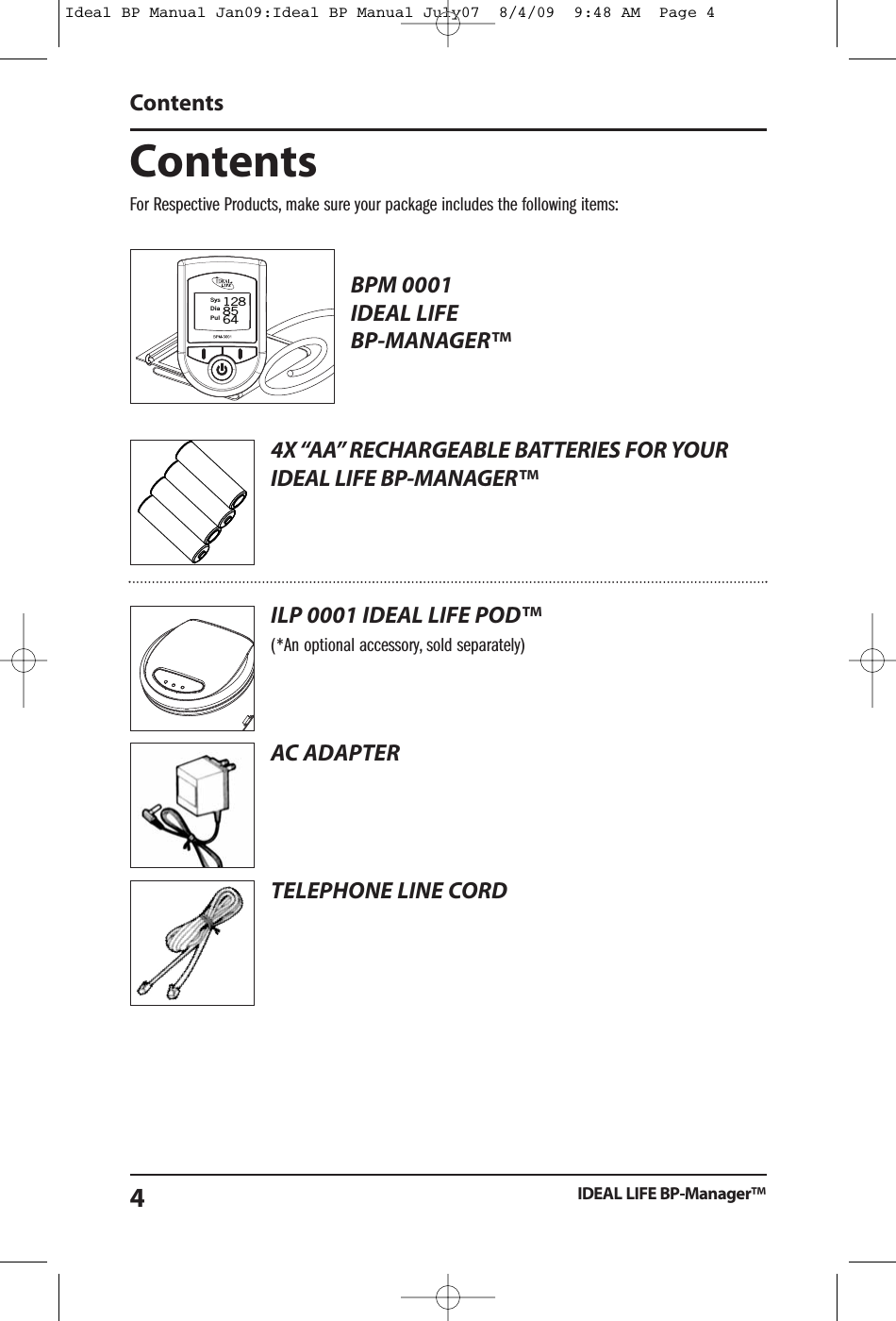 ContentsFor Respective Products, make sure your package includes the following items:BPM 0001IDEAL LIFEBP-MANAGER&trade;4X&ldquo;AA&rdquo; RECHARGEABLE BATTERIES FOR YOURIDEAL LIFE BP-MANAGER&trade;ILP 0001 IDEAL LIFE POD&trade;(*An optional accessory, sold separately)AC ADAPTERTELEPHONE LINE CORDContentsIDEAL LIFE BP-Manager&trade;4SysDiaPul1288564Ideal BP Manual Jan09:Ideal BP Manual July07  8/4/09  9:48 AM  Page 4