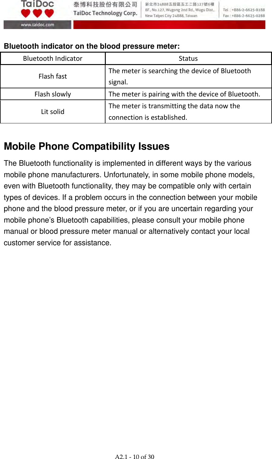  A2.1‐10of30  Bluetooth indicator on the blood pressure meter: BluetoothIndicator Status Flashfast ThemeterissearchingthedeviceofBluetoothsignal. Flashslowly ThemeterispairingwiththedeviceofBluetooth. Litsolid Themeteristransmittingthedatanowtheconnectionisestablished.  Mobile Phone Compatibility Issues The Bluetooth functionality is implemented in different ways by the various mobile phone manufacturers. Unfortunately, in some mobile phone models, even with Bluetooth functionality, they may be compatible only with certain types of devices. If a problem occurs in the connection between your mobile phone and the blood pressure meter, or if you are uncertain regarding your mobile phone&rsquo;s Bluetooth capabilities, please consult your mobile phone manual or blood pressure meter manual or alternatively contact your local customer service for assistance.  