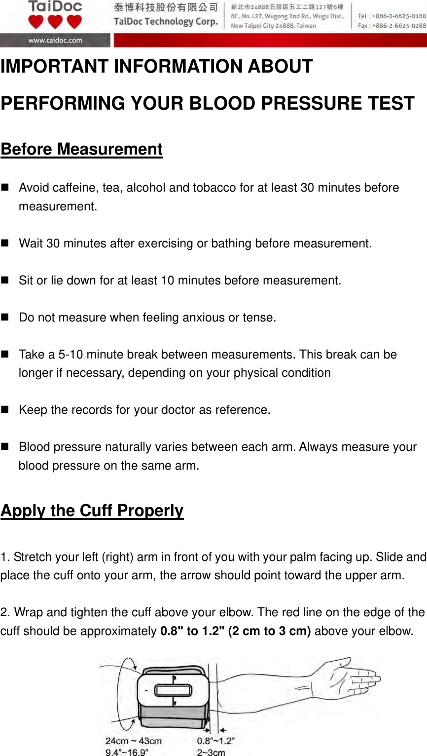  A2.1‐11of30 IMPORTANT INFORMATION ABOUT PERFORMING YOUR BLOOD PRESSURE TEST  Before Measurement    Avoid caffeine, tea, alcohol and tobacco for at least 30 minutes before measurement.    Wait 30 minutes after exercising or bathing before measurement.    Sit or lie down for at least 10 minutes before measurement.    Do not measure when feeling anxious or tense.    Take a 5-10 minute break between measurements. This break can be longer if necessary, depending on your physical condition    Keep the records for your doctor as reference.    Blood pressure naturally varies between each arm. Always measure your blood pressure on the same arm.  Apply the Cuff Properly  1. Stretch your left (right) arm in front of you with your palm facing up. Slide and place the cuff onto your arm, the arrow should point toward the upper arm.  2. Wrap and tighten the cuff above your elbow. The red line on the edge of the cuff should be approximately 0.8ʺ to 1.2ʺ (2 cm to 3 cm) above your elbow.        