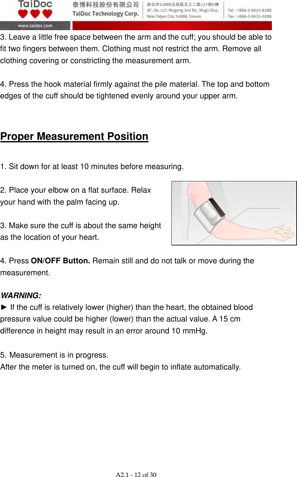  A2.1‐12of30 3. Leave a little free space between the arm and the cuff; you should be able to fit two fingers between them. Clothing must not restrict the arm. Remove all clothing covering or constricting the measurement arm.  4. Press the hook material firmly against the pile material. The top and bottom edges of the cuff should be tightened evenly around your upper arm.   Proper Measurement Position  1. Sit down for at least 10 minutes before measuring.  2. Place your elbow on a flat surface. Relax your hand with the palm facing up.  3. Make sure the cuff is about the same height as the location of your heart.    4. Press ON/OFF Button. Remain still and do not talk or move during the measurement.  WARNING: ► If the cuff is relatively lower (higher) than the heart, the obtained blood pressure value could be higher (lower) than the actual value. A 15 cm difference in height may result in an error around 10 mmHg.  5. Measurement is in progress. After the meter is turned on, the cuff will begin to inflate automatically.        
