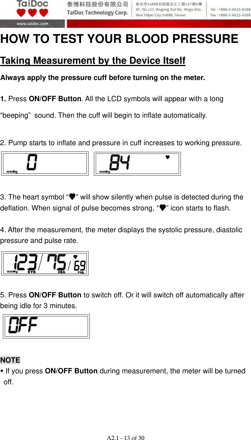  A2.1‐13of30 HOW TO TEST YOUR BLOOD PRESSURE Taking Measurement by the Device Itself Always apply the pressure cuff before turning on the meter.  1. Press ON/OFF Button. All the LCD symbols will appear with a long &ldquo;beeping&rdquo; sound. Then the cuff will begin to inflate automatically.  2. Pump starts to inflate and pressure in cuff increases to working pressure.     3. The heart symbol &ldquo; &rdquo; will show silently when pulse is detected during the deflation. When signal of pulse becomes strong, &ldquo; &rdquo; icon starts to flash.  4. After the measurement, the meter displays the systolic pressure, diastolic pressure and pulse rate.     5. Press ON/OFF Button to switch off. Or it will switch off automatically after being idle for 3 minutes.     NOTE    If you press ON/OFF Button during measurement, the meter will be turned off.  