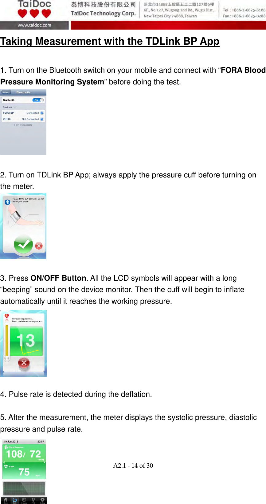  A2.1‐14of30 Taking Measurement with the TDLink BP App  1. Turn on the Bluetooth switch on your mobile and connect with &ldquo;FORA Blood Pressure Monitoring System&rdquo; before doing the test.   2. Turn on TDLink BP App; always apply the pressure cuff before turning on the meter.   3. Press ON/OFF Button. All the LCD symbols will appear with a long &ldquo;beeping&rdquo; sound on the device monitor. Then the cuff will begin to inflate automatically until it reaches the working pressure.        4. Pulse rate is detected during the deflation.    5. After the measurement, the meter displays the systolic pressure, diastolic pressure and pulse rate.   
