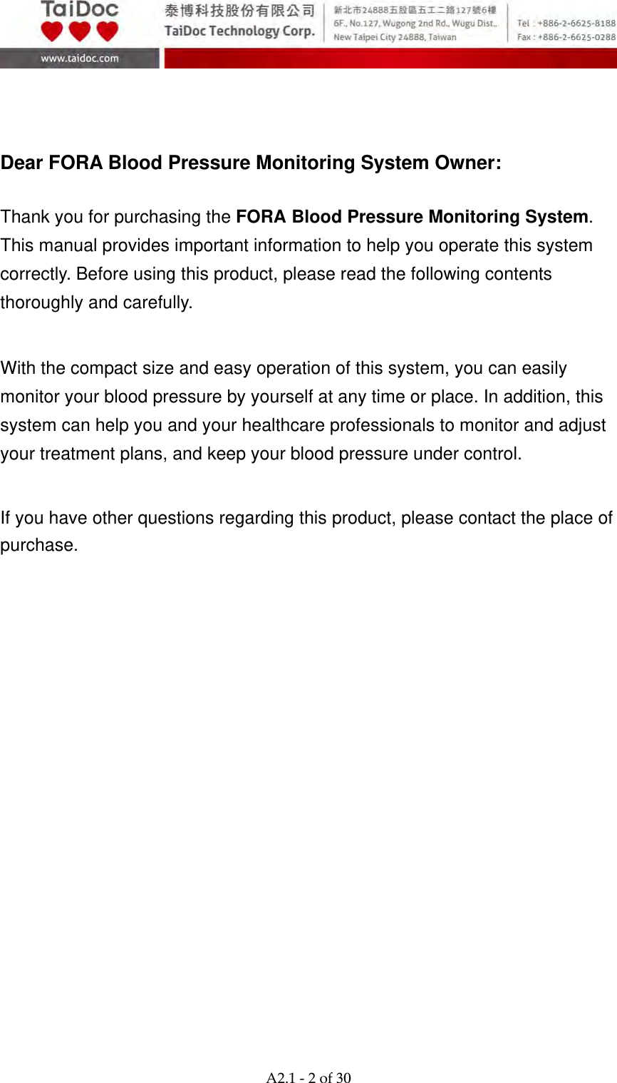  A2.1‐2of30    Dear FORA Blood Pressure Monitoring System Owner:  Thank you for purchasing the FORA Blood Pressure Monitoring System. This manual provides important information to help you operate this system correctly. Before using this product, please read the following contents thoroughly and carefully.   With the compact size and easy operation of this system, you can easily monitor your blood pressure by yourself at any time or place. In addition, this system can help you and your healthcare professionals to monitor and adjust your treatment plans, and keep your blood pressure under control.   If you have other questions regarding this product, please contact the place of purchase.   