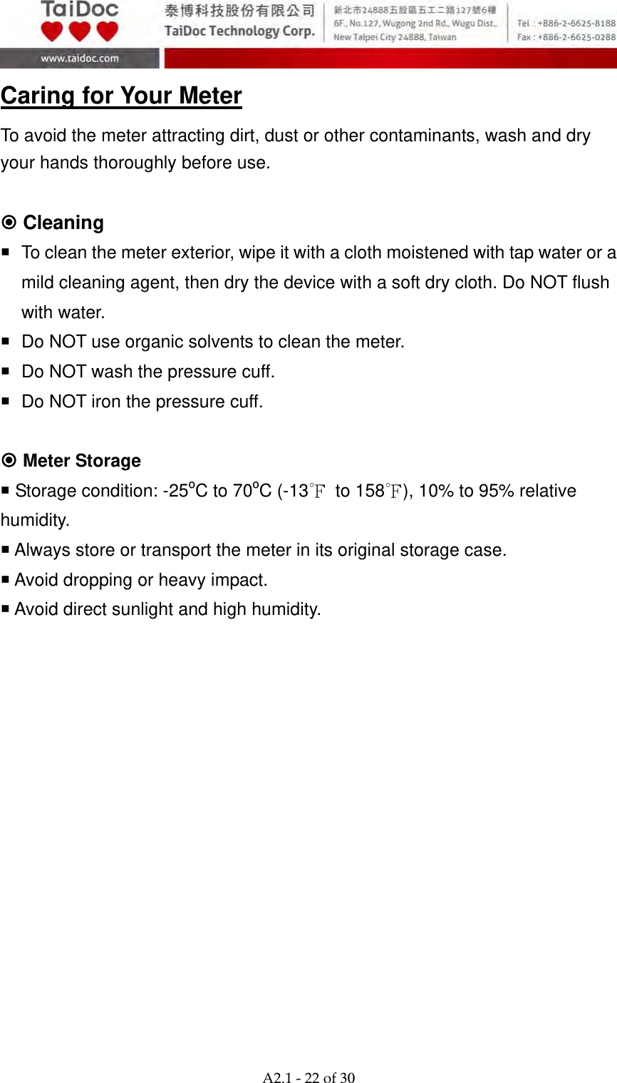  A2.1‐22of30 Caring for Your Meter To avoid the meter attracting dirt, dust or other contaminants, wash and dry your hands thoroughly before use.   Cleaning   To clean the meter exterior, wipe it with a cloth moistened with tap water or a mild cleaning agent, then dry the device with a soft dry cloth. Do NOT flush with water.   Do NOT use organic solvents to clean the meter.   Do NOT wash the pressure cuff.   Do NOT iron the pressure cuff.     Meter Storage  Storage condition: -25oC to 70oC (-13℉ to 158℉), 10% to 95% relative humidity.  Always store or transport the meter in its original storage case.  Avoid dropping or heavy impact.  Avoid direct sunlight and high humidity.                