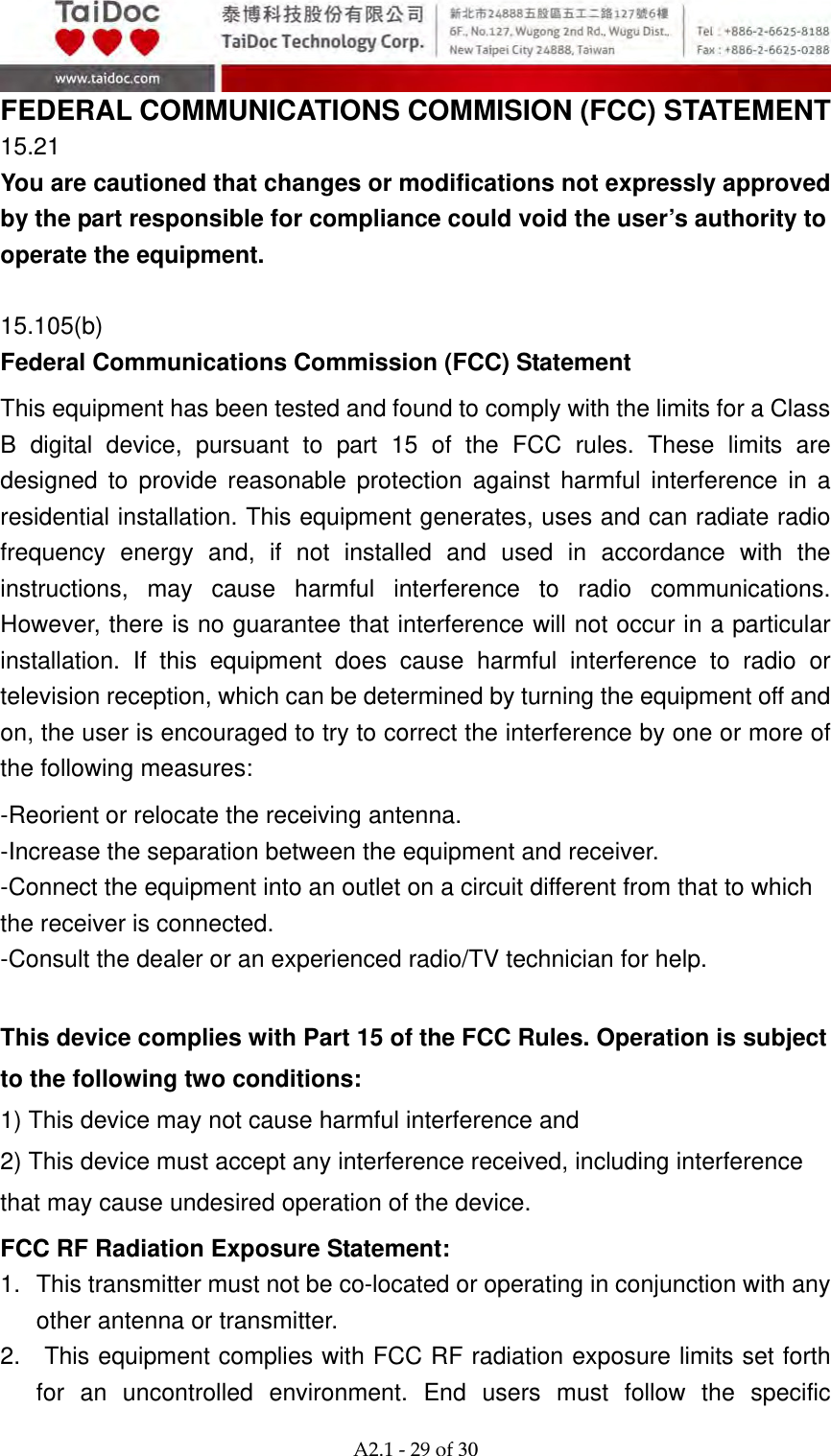  A2.1‐29of30 FEDERAL COMMUNICATIONS COMMISION (FCC) STATEMENT   15.21 You are cautioned that changes or modifications not expressly approved by the part responsible for compliance could void the user&rsquo;s authority to operate the equipment.  15.105(b) Federal Communications Commission (FCC) Statement This equipment has been tested and found to comply with the limits for a Class B digital device, pursuant to part 15 of the FCC rules. These limits are designed to provide reasonable protection against harmful interference in a residential installation. This equipment generates, uses and can radiate radio frequency energy and, if not installed and used in accordance with the instructions, may cause harmful interference to radio communications. However, there is no guarantee that interference will not occur in a particular installation. If this equipment does cause harmful interference to radio or television reception, which can be determined by turning the equipment off and on, the user is encouraged to try to correct the interference by one or more of the following measures: -Reorient or relocate the receiving antenna. -Increase the separation between the equipment and receiver. -Connect the equipment into an outlet on a circuit different from that to which the receiver is connected. -Consult the dealer or an experienced radio/TV technician for help.  This device complies with Part 15 of the FCC Rules. Operation is subject to the following two conditions: 1) This device may not cause harmful interference and 2) This device must accept any interference received, including interference that may cause undesired operation of the device. FCC RF Radiation Exposure Statement: 1.  This transmitter must not be co-located or operating in conjunction with any other antenna or transmitter. 2.  This equipment complies with FCC RF radiation exposure limits set forth for an uncontrolled environment. End users must follow the specific 