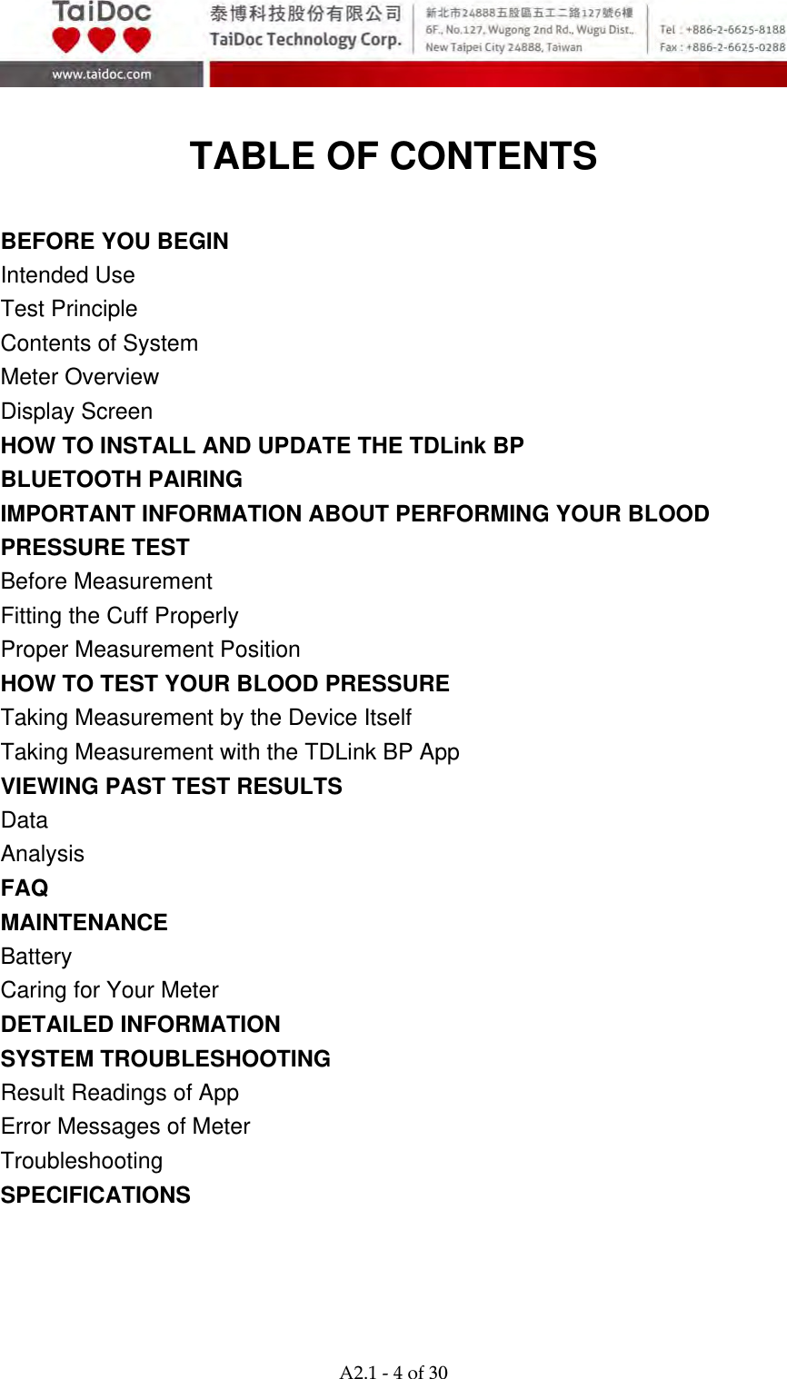  A2.1‐4of30  TABLE OF CONTENTS  BEFORE YOU BEGIN Intended Use   Test Principle   Contents of System Meter Overview   Display Screen   HOW TO INSTALL AND UPDATE THE TDLink BP BLUETOOTH PAIRING IMPORTANT INFORMATION ABOUT PERFORMING YOUR BLOOD PRESSURE TEST Before Measurement Fitting the Cuff Properly Proper Measurement Position HOW TO TEST YOUR BLOOD PRESSURE Taking Measurement by the Device Itself Taking Measurement with the TDLink BP App VIEWING PAST TEST RESULTS Data Analysis FAQ MAINTENANCE  Battery  Caring for Your Meter   DETAILED INFORMATION   SYSTEM TROUBLESHOOTING   Result Readings of App Error Messages of Meter Troubleshooting  SPECIFICATIONS    