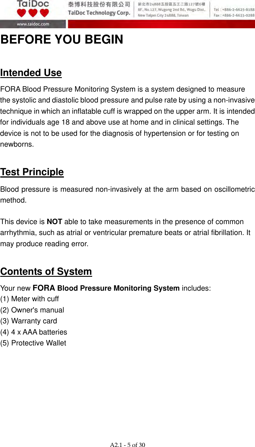  A2.1‐5of30 BEFORE YOU BEGIN  Intended Use FORA Blood Pressure Monitoring System is a system designed to measure the systolic and diastolic blood pressure and pulse rate by using a non-invasive technique in which an inflatable cuff is wrapped on the upper arm. It is intended for individuals age 18 and above use at home and in clinical settings. The device is not to be used for the diagnosis of hypertension or for testing on newborns.  Test Principle Blood pressure is measured non-invasively at the arm based on oscillometric method.  This device is NOT able to take measurements in the presence of common arrhythmia, such as atrial or ventricular premature beats or atrial fibrillation. It may produce reading error.  Contents of System Your new FORA Blood Pressure Monitoring System includes: (1) Meter with cuff (2) Owner's manual (3) Warranty card (4) 4 x AAA batteries (5) Protective Wallet      