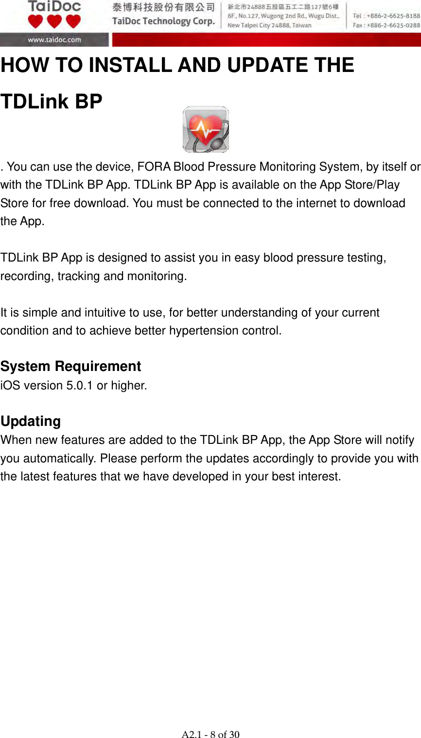  A2.1‐8of30 HOW TO INSTALL AND UPDATE THE TDLink BP   . You can use the device, FORA Blood Pressure Monitoring System, by itself or with the TDLink BP App. TDLink BP App is available on the App Store/Play Store for free download. You must be connected to the internet to download the App.    TDLink BP App is designed to assist you in easy blood pressure testing, recording, tracking and monitoring.  It is simple and intuitive to use, for better understanding of your current condition and to achieve better hypertension control.  System Requirement iOS version 5.0.1 or higher.  Updating When new features are added to the TDLink BP App, the App Store will notify you automatically. Please perform the updates accordingly to provide you with the latest features that we have developed in your best interest.    
