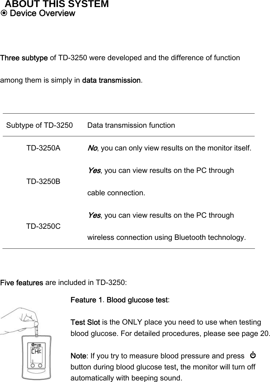  Device Overview   Three subtype of TD-3250 were developed and the difference of function among them is simply in data transmission.  Subtype of TD-3250  Data transmission function TD-3250A No, you can only view results on the monitor itself.TD-3250B Yes, you can view results on the PC through cable connection. TD-3250C Yes, you can view results on the PC through wireless connection using Bluetooth technology.  Five features are included in TD-3250:  Feature 1. Blood glucose test:    Test Slot is the ONLY place you need to use when testing blood glucose. For detailed procedures, please see page 20.  Note: If you try to measure blood pressure and press   button during blood glucose test, the monitor will turn off automatically with beeping sound.    ABOUT THIS SYSTEM 