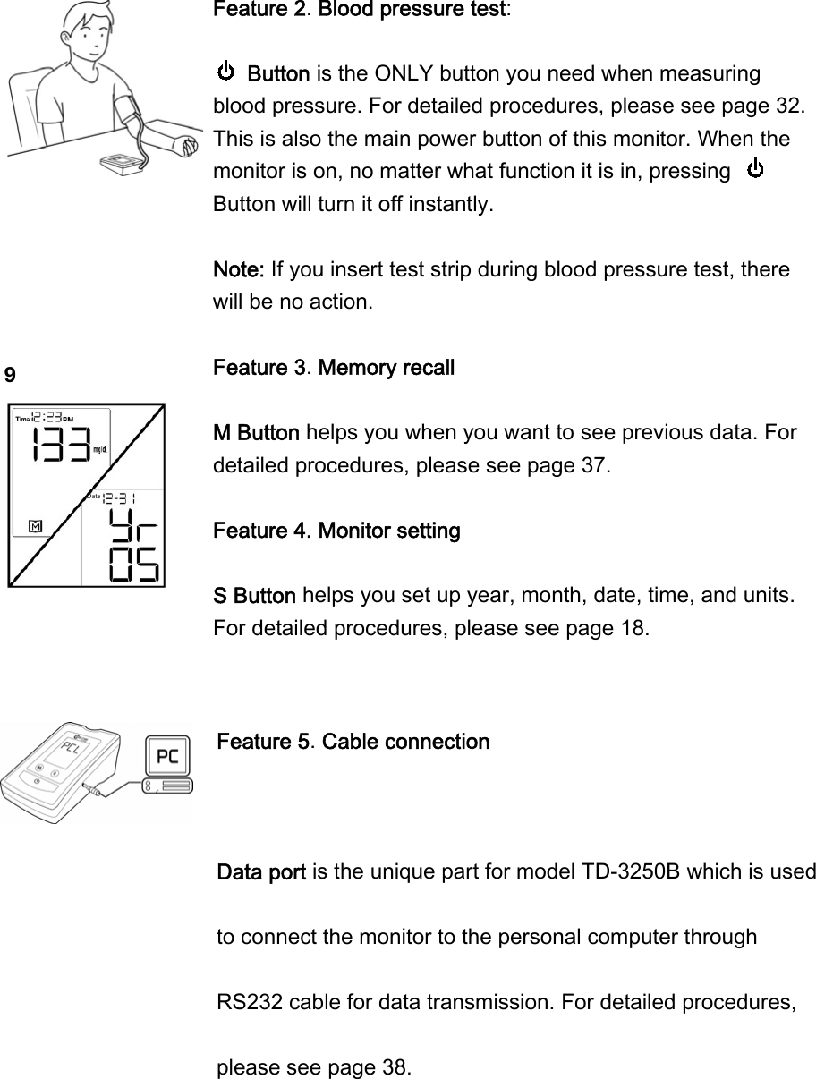 9 Feature 2. Blood pressure test:     Button is the ONLY button you need when measuring blood pressure. For detailed procedures, please see page 32. This is also the main power button of this monitor. When the monitor is on, no matter what function it is in, pressing   Button will turn it off instantly.  Note: If you insert test strip during blood pressure test, there will be no action.     Feature 3. Memory recall  M Button helps you when you want to see previous data. For detailed procedures, please see page 37.  Feature 4. Monitor setting    S Button helps you set up year, month, date, time, and units. For detailed procedures, please see page 18.     Feature 5. Cable connection  Data port is the unique part for model TD-3250B which is used to connect the monitor to the personal computer through RS232 cable for data transmission. For detailed procedures, please see page 38. 
