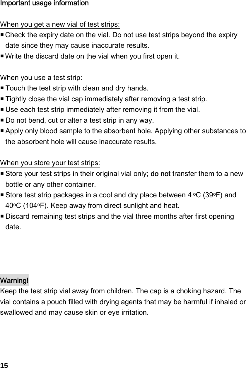   Important usage information  When you get a new vial of test strips:  Check the expiry date on the vial. Do not use test strips beyond the expiry date since they may cause inaccurate results.    Write the discard date on the vial when you first open it.    When you use a test strip:  Touch the test strip with clean and dry hands.  Tightly close the vial cap immediately after removing a test strip.  Use each test strip immediately after removing it from the vial.    Do not bend, cut or alter a test strip in any way.  Apply only blood sample to the absorbent hole. Applying other substances to the absorbent hole will cause inaccurate results.  When you store your test strips:  Store your test strips in their original vial only; do not transfer them to a new bottle or any other container.  Store test strip packages in a cool and dry place between 4 oC (39oF) and 40oC (104oF). Keep away from direct sunlight and heat.    Discard remaining test strips and the vial three months after first opening date.     Warning! Keep the test strip vial away from children. The cap is a choking hazard. The vial contains a pouch filled with drying agents that may be harmful if inhaled or swallowed and may cause skin or eye irritation.     15 