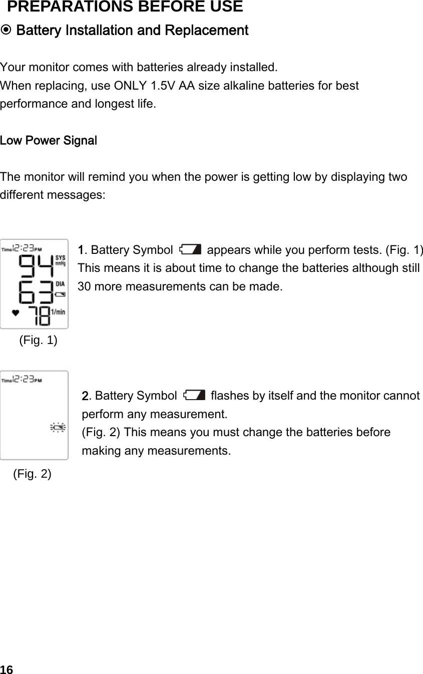 (Fig. 1)           (Fig. 2)  Battery Installation and Replacement  Your monitor comes with batteries already installed.   When replacing, use ONLY 1.5V AA size alkaline batteries for best performance and longest life.  Low Power Signal  The monitor will remind you when the power is getting low by displaying two different messages:   1. Battery Symbol    appears while you perform tests. (Fig. 1) This means it is about time to change the batteries although still 30 more measurements can be made.      2. Battery Symbol    flashes by itself and the monitor cannot perform any measurement.   (Fig. 2) This means you must change the batteries before making any measurements.            16 PREPARATIONS BEFORE USE 