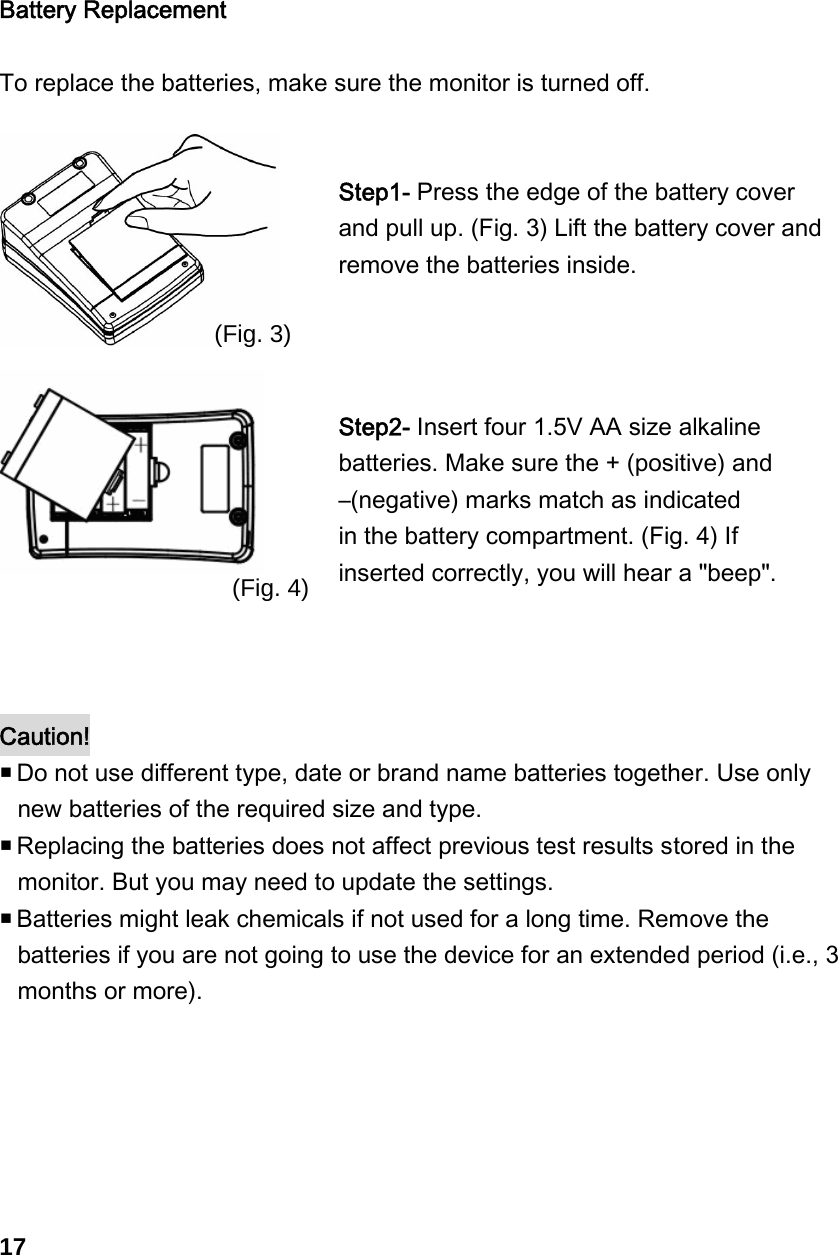   Battery Replacement  To replace the batteries, make sure the monitor is turned off.    Step1- Press the edge of the battery cover and pull up. (Fig. 3) Lift the battery cover and remove the batteries inside.   Step2- Insert four 1.5V AA size alkaline batteries. Make sure the + (positive) and   &ndash;(negative) marks match as indicated   in the battery compartment. (Fig. 4) If inserted correctly, you will hear a "beep".    Caution!   Do not use different type, date or brand name batteries together. Use only new batteries of the required size and type.  Replacing the batteries does not affect previous test results stored in the monitor. But you may need to update the settings.  Batteries might leak chemicals if not used for a long time. Remove the batteries if you are not going to use the device for an extended period (i.e., 3 months or more).       17 (Fig. 3) (Fig. 4)