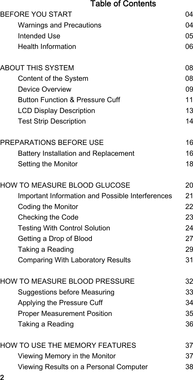 Table of Contents BEFORE YOU START                               04      Warnings and Precautions                        04      Intended Use                                    05      Health Information                              06  ABOUT THIS SYSTEM                            08      Content of the System                          08      Device Overview        09      Button Function &amp; Pressure Cuff                  11      LCD Display Description        13      Test Strip Description        14  PREPARATIONS BEFORE USE        16      Battery Installation and Replacement     16      Setting the Monitor         18  HOW TO MEASURE BLOOD GLUCOSE        20      Important Information and Possible Interferences  21      Coding the Monitor                     22      Checking the Code         23      Testing With Control Solution        24      Getting a Drop of Blood         27      Taking a Reading          29      Comparing With Laboratory Results     31  HOW TO MEASURE BLOOD PRESSURE        32      Suggestions before Measuring        33      Applying the Pressure Cuff        34      Proper Measurement Position        35      Taking a Reading          36  HOW TO USE THE MEMORY FEATURES        37      Viewing Memory in the Monitor       37      Viewing Results on a Personal Computer      38 2 