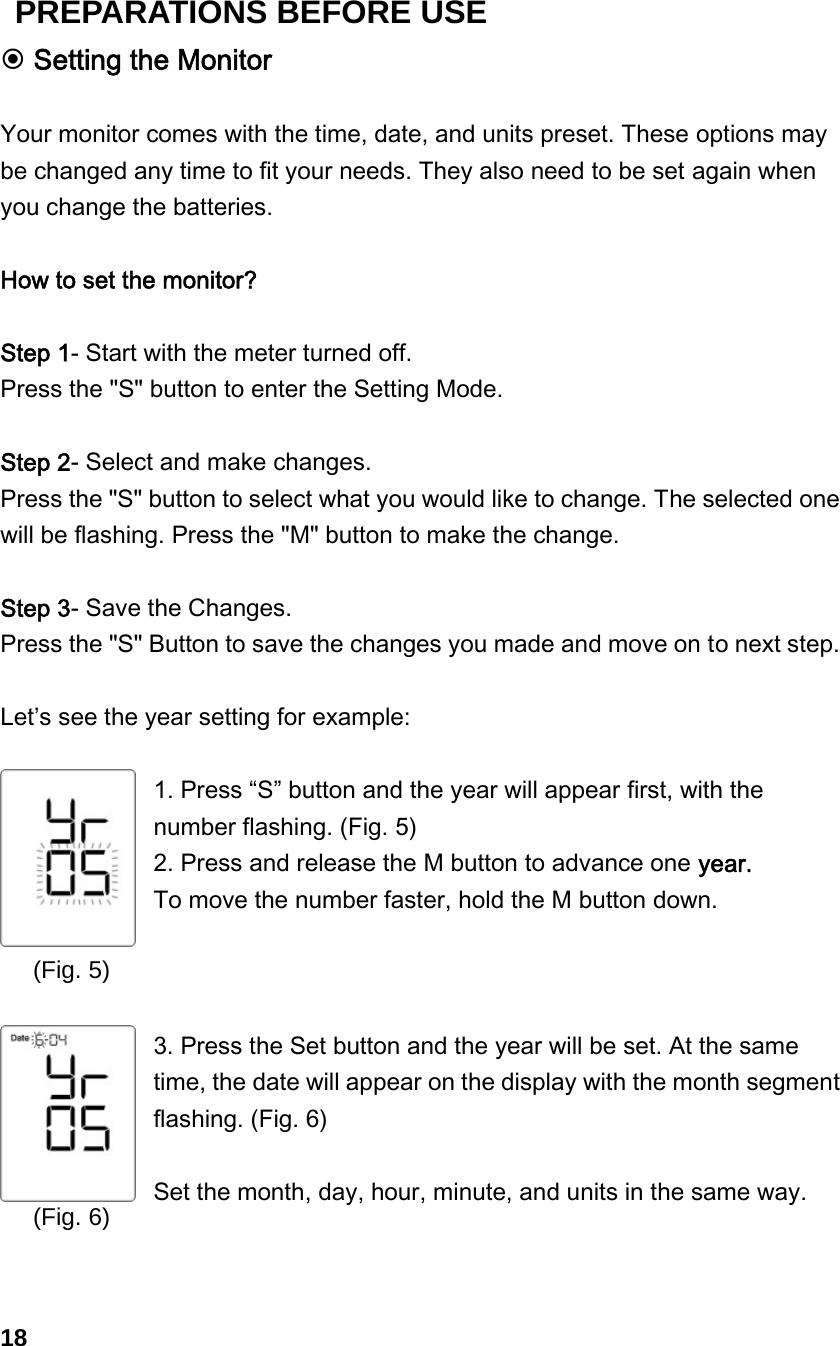 (Fig. 6)  Setting the Monitor  Your monitor comes with the time, date, and units preset. These options may be changed any time to fit your needs. They also need to be set again when you change the batteries.  How to set the monitor?  Step 1- Start with the meter turned off.   Press the "S" button to enter the Setting Mode.    Step 2- Select and make changes. Press the "S" button to select what you would like to change. The selected one will be flashing. Press the "M" button to make the change.  Step 3- Save the Changes.   Press the "S" Button to save the changes you made and move on to next step.  Let&rsquo;s see the year setting for example:  1. Press &ldquo;S&rdquo; button and the year will appear first, with the number flashing. (Fig. 5)   2. Press and release the M button to advance one year.   To move the number faster, hold the M button down.    3. Press the Set button and the year will be set. At the same time, the date will appear on the display with the month segment flashing. (Fig. 6)  Set the month, day, hour, minute, and units in the same way.    18 (Fig. 5) PREPARATIONS BEFORE USE 