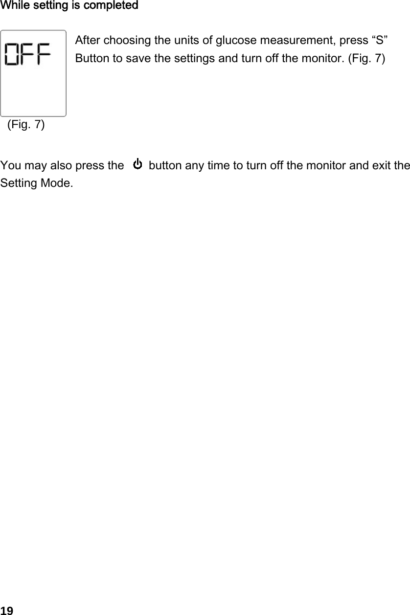 (Fig. 7)   While setting is completed  After choosing the units of glucose measurement, press &ldquo;S&rdquo; Button to save the settings and turn off the monitor. (Fig. 7)      You may also press the    button any time to turn off the monitor and exit the Setting Mode.                        19 