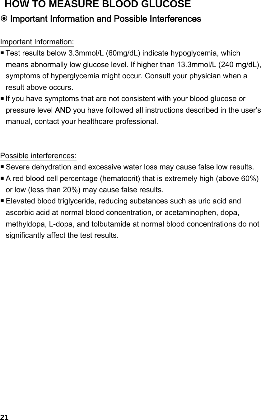  Important Information and Possible Interferences  Important Information:  Test results below 3.3mmol/L (60mg/dL) indicate hypoglycemia, which means abnormally low glucose level. If higher than 13.3mmol/L (240 mg/dL), symptoms of hyperglycemia might occur. Consult your physician when a result above occurs.  If you have symptoms that are not consistent with your blood glucose or pressure level AND you have followed all instructions described in the user&rsquo;s manual, contact your healthcare professional.     Possible interferences:  Severe dehydration and excessive water loss may cause false low results.    A red blood cell percentage (hematocrit) that is extremely high (above 60%) or low (less than 20%) may cause false results.    Elevated blood triglyceride, reducing substances such as uric acid and ascorbic acid at normal blood concentration, or acetaminophen, dopa, methyldopa, L-dopa, and tolbutamide at normal blood concentrations do not significantly affect the test results.                21 HOW TO MEASURE BLOOD GLUCOSE 