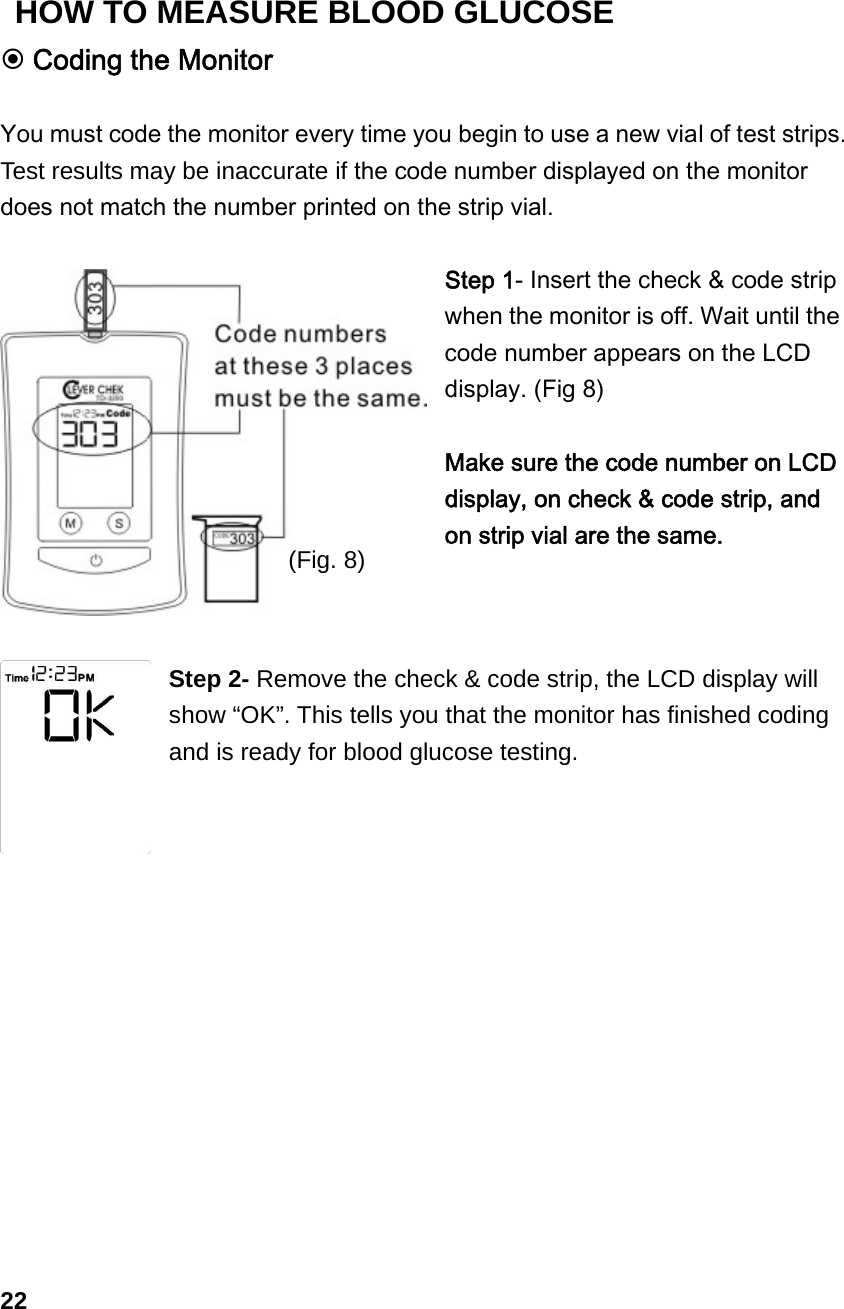  Coding the Monitor  You must code the monitor every time you begin to use a new vial of test strips. Test results may be inaccurate if the code number displayed on the monitor does not match the number printed on the strip vial.  Step 1- Insert the check &amp; code strip when the monitor is off. Wait until the code number appears on the LCD display. (Fig 8)  Make sure the code number on LCD display, on check &amp; code strip, and on strip vial are the same.    Step 2- Remove the check &amp; code strip, the LCD display will show &ldquo;OK&rdquo;. This tells you that the monitor has finished coding and is ready for blood glucose testing.               22 (Fig. 8) HOW TO MEASURE BLOOD GLUCOSE 