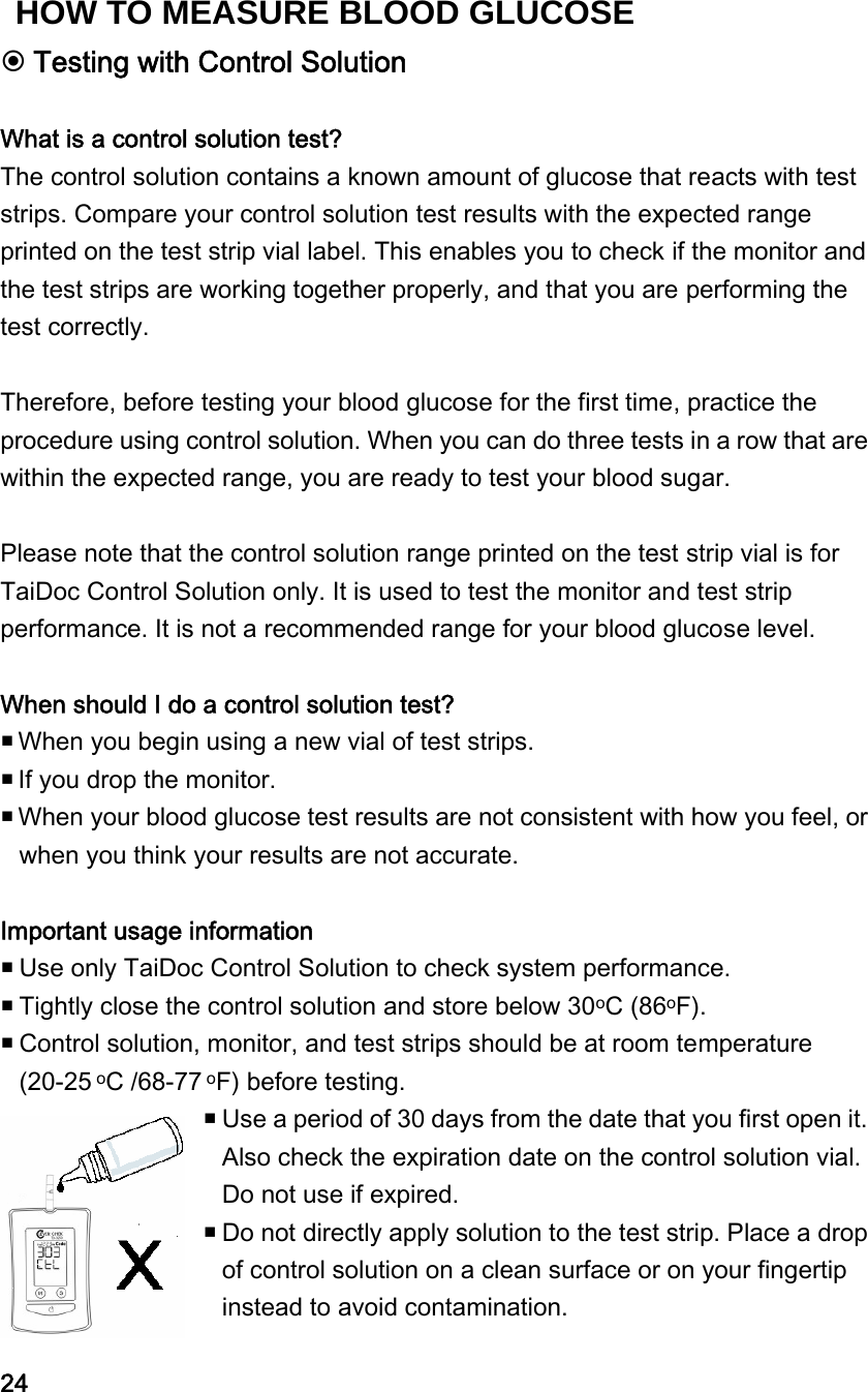  Testing with Control Solution  What is a control solution test? The control solution contains a known amount of glucose that reacts with test strips. Compare your control solution test results with the expected range printed on the test strip vial label. This enables you to check if the monitor and the test strips are working together properly, and that you are performing the test correctly.    Therefore, before testing your blood glucose for the first time, practice the procedure using control solution. When you can do three tests in a row that are within the expected range, you are ready to test your blood sugar.  Please note that the control solution range printed on the test strip vial is for TaiDoc Control Solution only. It is used to test the monitor and test strip performance. It is not a recommended range for your blood glucose level.  When should I do a control solution test?  When you begin using a new vial of test strips.    If you drop the monitor.  When your blood glucose test results are not consistent with how you feel, or when you think your results are not accurate.    Important usage information    Use only TaiDoc Control Solution to check system performance.  Tightly close the control solution and store below 30oC (86oF).  Control solution, monitor, and test strips should be at room temperature (20-25 oC /68-77 oF) before testing.  Use a period of 30 days from the date that you first open it. Also check the expiration date on the control solution vial. Do not use if expired.    Do not directly apply solution to the test strip. Place a drop of control solution on a clean surface or on your fingertip instead to avoid contamination.    24 HOW TO MEASURE BLOOD GLUCOSE 