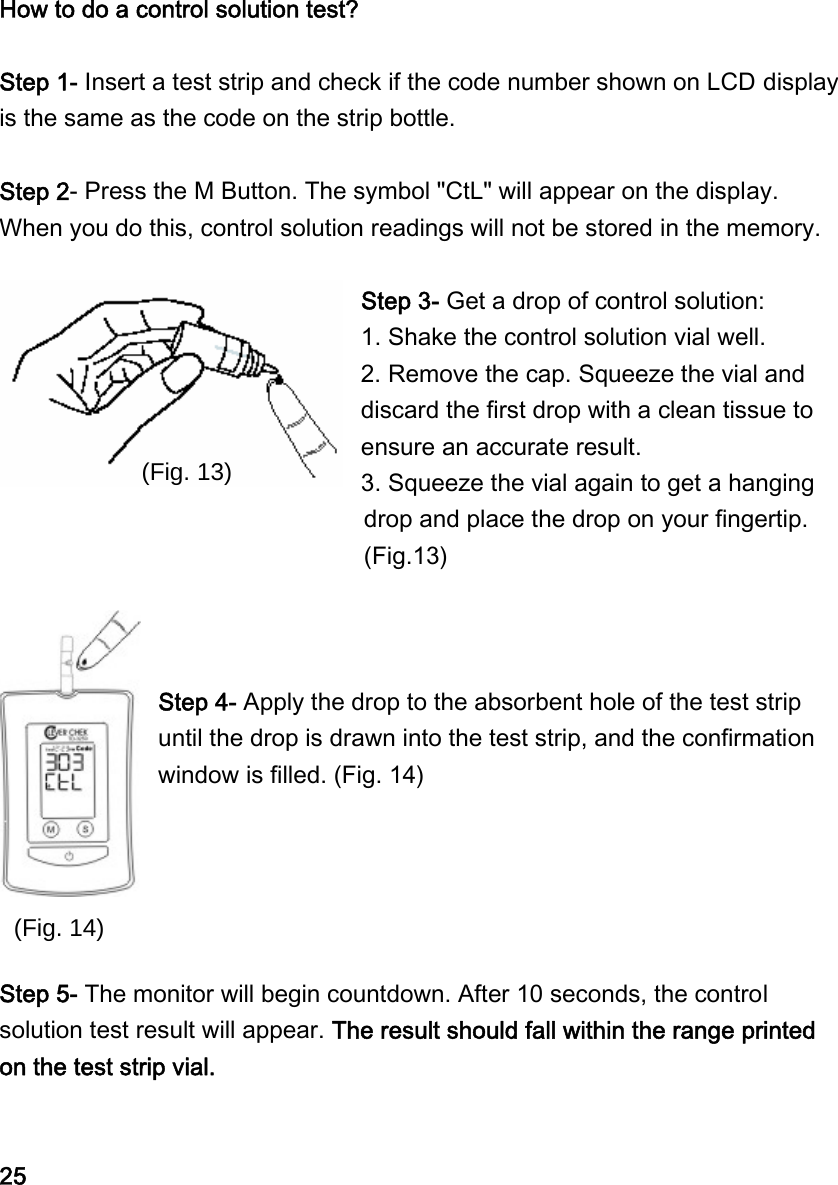  How to do a control solution test?  Step 1- Insert a test strip and check if the code number shown on LCD display is the same as the code on the strip bottle.    Step 2- Press the M Button. The symbol "CtL" will appear on the display. When you do this, control solution readings will not be stored in the memory.  Step 3- Get a drop of control solution: 1. Shake the control solution vial well.   2. Remove the cap. Squeeze the vial and discard the first drop with a clean tissue to ensure an accurate result.   3. Squeeze the vial again to get a hanging drop and place the drop on your fingertip. (Fig.13)    Step 4- Apply the drop to the absorbent hole of the test strip until the drop is drawn into the test strip, and the confirmation window is filled. (Fig. 14)      Step 5- The monitor will begin countdown. After 10 seconds, the control solution test result will appear. The result should fall within the range printed on the test strip vial.    25 (Fig. 13) (Fig. 14) 