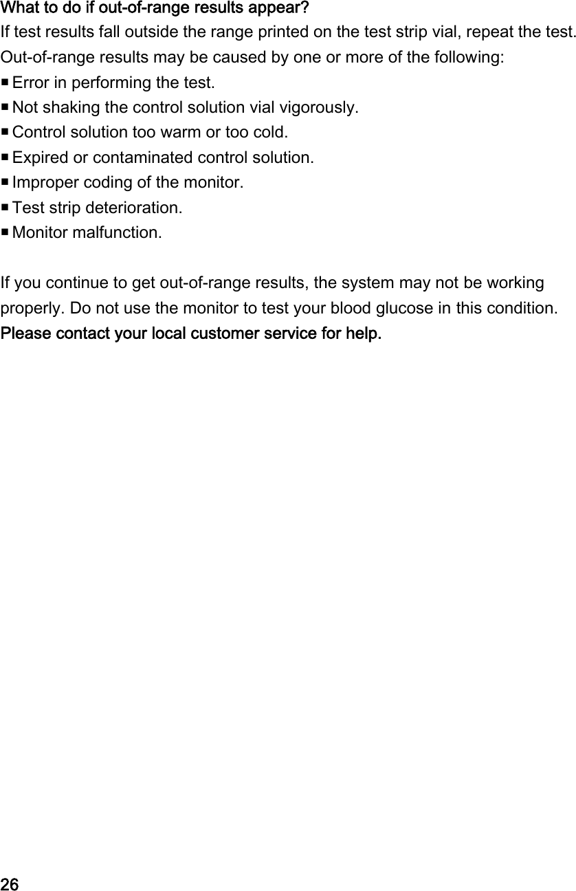 What to do if out-of-range results appear? If test results fall outside the range printed on the test strip vial, repeat the test. Out-of-range results may be caused by one or more of the following:  Error in performing the test.  Not shaking the control solution vial vigorously.  Control solution too warm or too cold.  Expired or contaminated control solution.  Improper coding of the monitor.  Test strip deterioration.  Monitor malfunction.  If you continue to get out-of-range results, the system may not be working properly. Do not use the monitor to test your blood glucose in this condition. Please contact your local customer service for help.                      26 