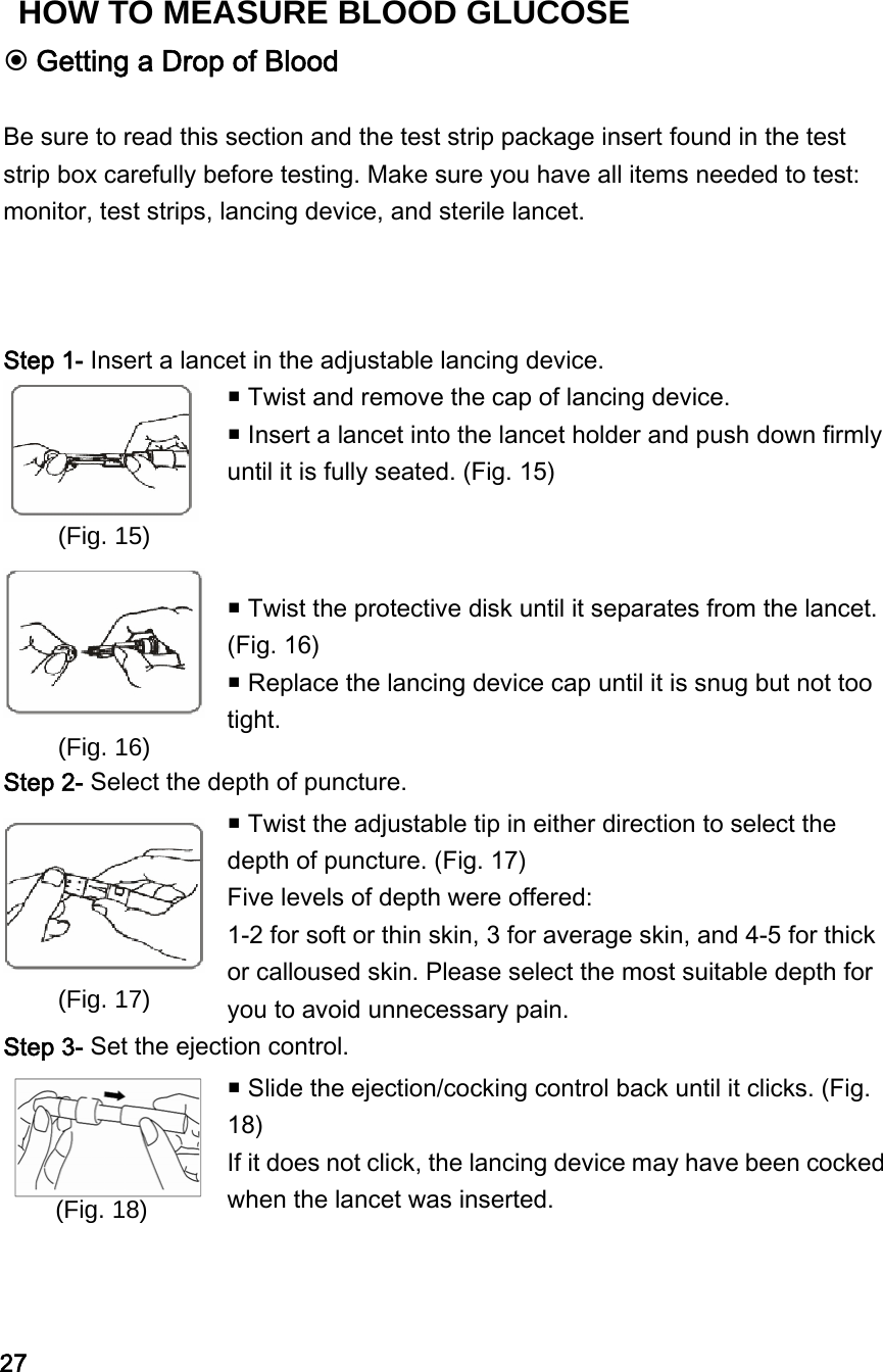  Getting a Drop of Blood  Be sure to read this section and the test strip package insert found in the test strip box carefully before testing. Make sure you have all items needed to test: monitor, test strips, lancing device, and sterile lancet.     Step 1- Insert a lancet in the adjustable lancing device.  (Fig. 15)  Twist and remove the cap of lancing device.  Insert a lancet into the lancet holder and push down firmly until it is fully seated. (Fig. 15)  (Fig. 16)   Twist the protective disk until it separates from the lancet. (Fig. 16)    Replace the lancing device cap until it is snug but not too tight. Step 2- Select the depth of puncture.  (Fig. 17)  Twist the adjustable tip in either direction to select the depth of puncture. (Fig. 17)   Five levels of depth were offered: 1-2 for soft or thin skin, 3 for average skin, and 4-5 for thick or calloused skin. Please select the most suitable depth for you to avoid unnecessary pain. Step 3- Set the ejection control.   Slide the ejection/cocking control back until it clicks. (Fig. 18) If it does not click, the lancing device may have been cocked when the lancet was inserted. (Fig. 18) 27 HOW TO MEASURE BLOOD GLUCOSE 