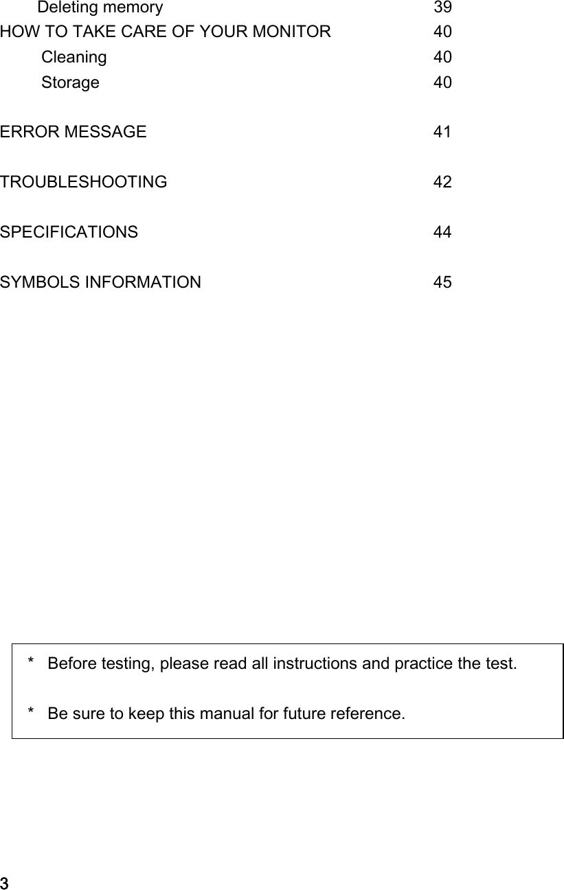 Deleting memory       39 HOW TO TAKE CARE OF YOUR MONITOR    40      Cleaning        40      Storage        40  ERROR MESSAGE       41  TROUBLESHOOTING        42  SPECIFICATIONS        44  SYMBOLS INFORMATION       45                               3 ＊  Before testing, please read all instructions and practice the test.  ＊  Be sure to keep this manual for future reference.   