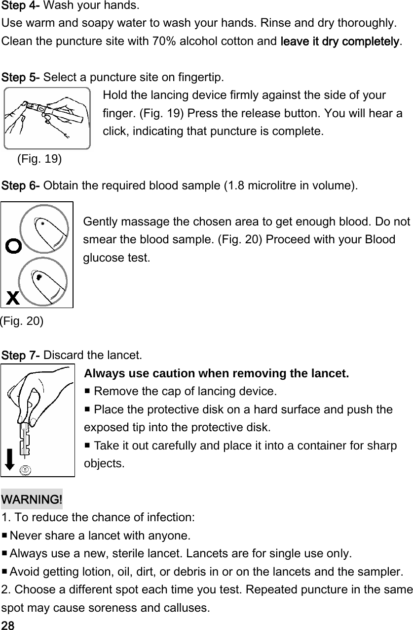 (Fig. 20) Step 4- Wash your hands. Use warm and soapy water to wash your hands. Rinse and dry thoroughly. Clean the puncture site with 70% alcohol cotton and leave it dry completely.  Step 5- Select a puncture site on fingertip. Hold the lancing device firmly against the side of your finger. (Fig. 19) Press the release button. You will hear a click, indicating that puncture is complete.   Step 6- Obtain the required blood sample (1.8 microlitre in volume).    Gently massage the chosen area to get enough blood. Do not smear the blood sample. (Fig. 20) Proceed with your Blood glucose test.       Step 7- Discard the lancet. Always use caution when removing the lancet.  Remove the cap of lancing device.    Place the protective disk on a hard surface and push the exposed tip into the protective disk.  Take it out carefully and place it into a container for sharp objects.  WARNING!  1. To reduce the chance of infection:  Never share a lancet with anyone.    Always use a new, sterile lancet. Lancets are for single use only.  Avoid getting lotion, oil, dirt, or debris in or on the lancets and the sampler. 2. Choose a different spot each time you test. Repeated puncture in the same spot may cause soreness and calluses. 28 (Fig. 19) 