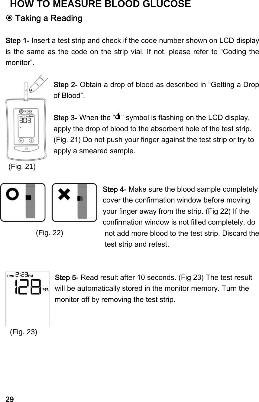 (Fig. 21) (Fig. 22) (Fig. 23)  Taking a Reading  Step 1- Insert a test strip and check if the code number shown on LCD display is the same as the code on the strip vial. If  not, please refer to &ldquo;Coding the monitor&rdquo;.  Step 2- Obtain a drop of blood as described in &ldquo;Getting a Drop of Blood&rdquo;.  Step 3- When the &ldquo; &ldquo; symbol is flashing on the LCD display, apply the drop of blood to the absorbent hole of the test strip. (Fig. 21) Do not push your finger against the test strip or try to apply a smeared sample.   Step 4- Make sure the blood sample completely cover the confirmation window before moving your finger away from the strip. (Fig 22) If the confirmation window is not filled completely, do not add more blood to the test strip. Discard the test strip and retest.     Step 5- Read result after 10 seconds. (Fig 23) The test result will be automatically stored in the monitor memory. Turn the monitor off by removing the test strip.         29 HOW TO MEASURE BLOOD GLUCOSE 