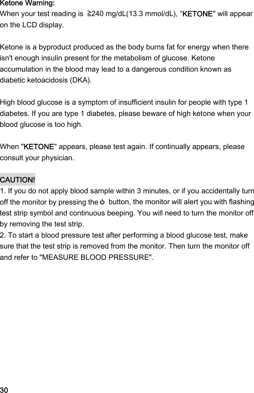 Ketone Warning: When your test reading is  ≧240 mg/dL(13.3 mmol/dL), &ldquo;KETONE" will appear on the LCD display.    Ketone is a byproduct produced as the body burns fat for energy when there isn't enough insulin present for the metabolism of glucose. Ketone accumulation in the blood may lead to a dangerous condition known as diabetic ketoacidosis (DKA).  High blood glucose is a symptom of insufficient insulin for people with type 1 diabetes. If you are type 1 diabetes, please beware of high ketone when your blood glucose is too high.  When "KETONE" appears, please test again. If continually appears, please consult your physician.   CAUTION!  1. If you do not apply blood sample within 3 minutes, or if you accidentally turn off the monitor by pressing the   button, the monitor will alert you with flashing test strip symbol and continuous beeping. You will need to turn the monitor off by removing the test strip. 2. To start a blood pressure test after performing a blood glucose test, make sure that the test strip is removed from the monitor. Then turn the monitor off and refer to "MEASURE BLOOD PRESSURE".            30 
