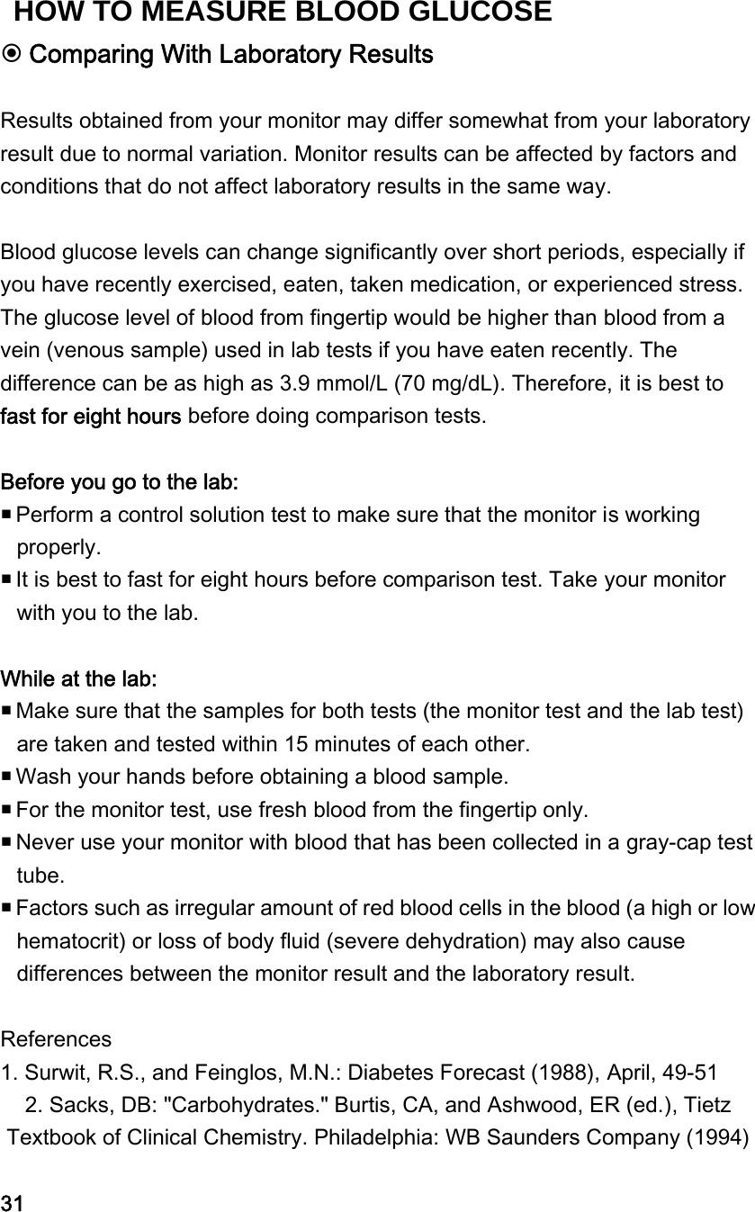  Comparing With Laboratory Results  Results obtained from your monitor may differ somewhat from your laboratory result due to normal variation. Monitor results can be affected by factors and conditions that do not affect laboratory results in the same way.    Blood glucose levels can change significantly over short periods, especially if you have recently exercised, eaten, taken medication, or experienced stress. The glucose level of blood from fingertip would be higher than blood from a vein (venous sample) used in lab tests if you have eaten recently. The difference can be as high as 3.9 mmol/L (70 mg/dL). Therefore, it is best to fast for eight hours before doing comparison tests.  Before you go to the lab:  Perform a control solution test to make sure that the monitor is working properly.      It is best to fast for eight hours before comparison test. Take your monitor with you to the lab.    While at the lab:    Make sure that the samples for both tests (the monitor test and the lab test) are taken and tested within 15 minutes of each other.    Wash your hands before obtaining a blood sample.      For the monitor test, use fresh blood from the fingertip only.    Never use your monitor with blood that has been collected in a gray-cap test tube.    Factors such as irregular amount of red blood cells in the blood (a high or low hematocrit) or loss of body fluid (severe dehydration) may also cause differences between the monitor result and the laboratory result.    References 1. Surwit, R.S., and Feinglos, M.N.: Diabetes Forecast (1988), April, 49-51 2. Sacks, DB: "Carbohydrates." Burtis, CA, and Ashwood, ER (ed.), Tietz Textbook of Clinical Chemistry. Philadelphia: WB Saunders Company (1994)  31HOW TO MEASURE BLOOD GLUCOSE 