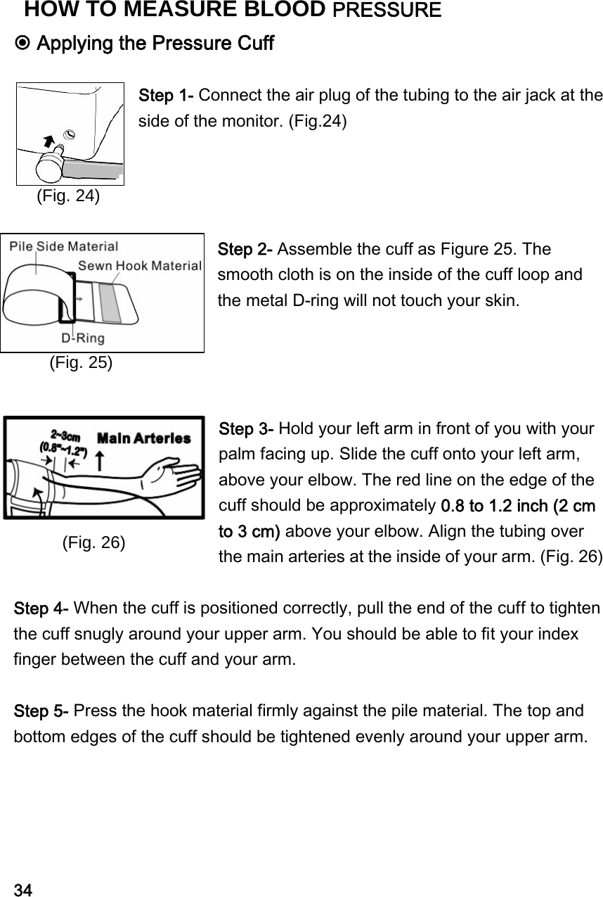  Applying the Pressure Cuff  Step 1- Connect the air plug of the tubing to the air jack at the side of the monitor. (Fig.24)       Step 2- Assemble the cuff as Figure 25. The smooth cloth is on the inside of the cuff loop and the metal D-ring will not touch your skin.       Step 3- Hold your left arm in front of you with your palm facing up. Slide the cuff onto your left arm, above your elbow. The red line on the edge of the cuff should be approximately 0.8 to 1.2 inch (2 cm to 3 cm) above your elbow. Align the tubing over the main arteries at the inside of your arm. (Fig. 26)  Step 4- When the cuff is positioned correctly, pull the end of the cuff to tighten the cuff snugly around your upper arm. You should be able to fit your index finger between the cuff and your arm.  Step 5- Press the hook material firmly against the pile material. The top and bottom edges of the cuff should be tightened evenly around your upper arm.          34 (Fig. 24) (Fig. 25) (Fig. 26)HOW TO MEASURE BLOOD PRESSURE 