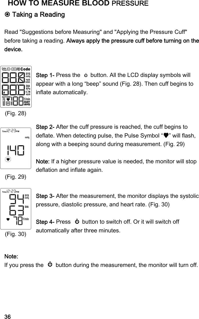  Taking a Reading  Read "Suggestions before Measuring" and "Applying the Pressure Cuff" before taking a reading. Always apply the pressure cuff before turning on the device.   Step 1- Press the    button. All the LCD display symbols will appear with a long &ldquo;beep&rdquo; sound (Fig. 28). Then cuff begins to inflate automatically.    Step 2- After the cuff pressure is reached, the cuff begins to deflate. When detecting pulse, the Pulse Symbol &ldquo; &rdquo; will flash, along with a beeping sound during measurement. (Fig. 29)  Note: If a higher pressure value is needed, the monitor will stop deflation and inflate again.   Step 3- After the measurement, the monitor displays the systolic pressure, diastolic pressure, and heart rate. (Fig. 30)  Step 4- Press    button to switch off. Or it will switch off automatically after three minutes.     Note:   If you press the    button during the measurement, the monitor will turn off.      36 (Fig. 28)           (Fig. 29)          (Fig. 30) HOW TO MEASURE BLOOD PRESSURE 