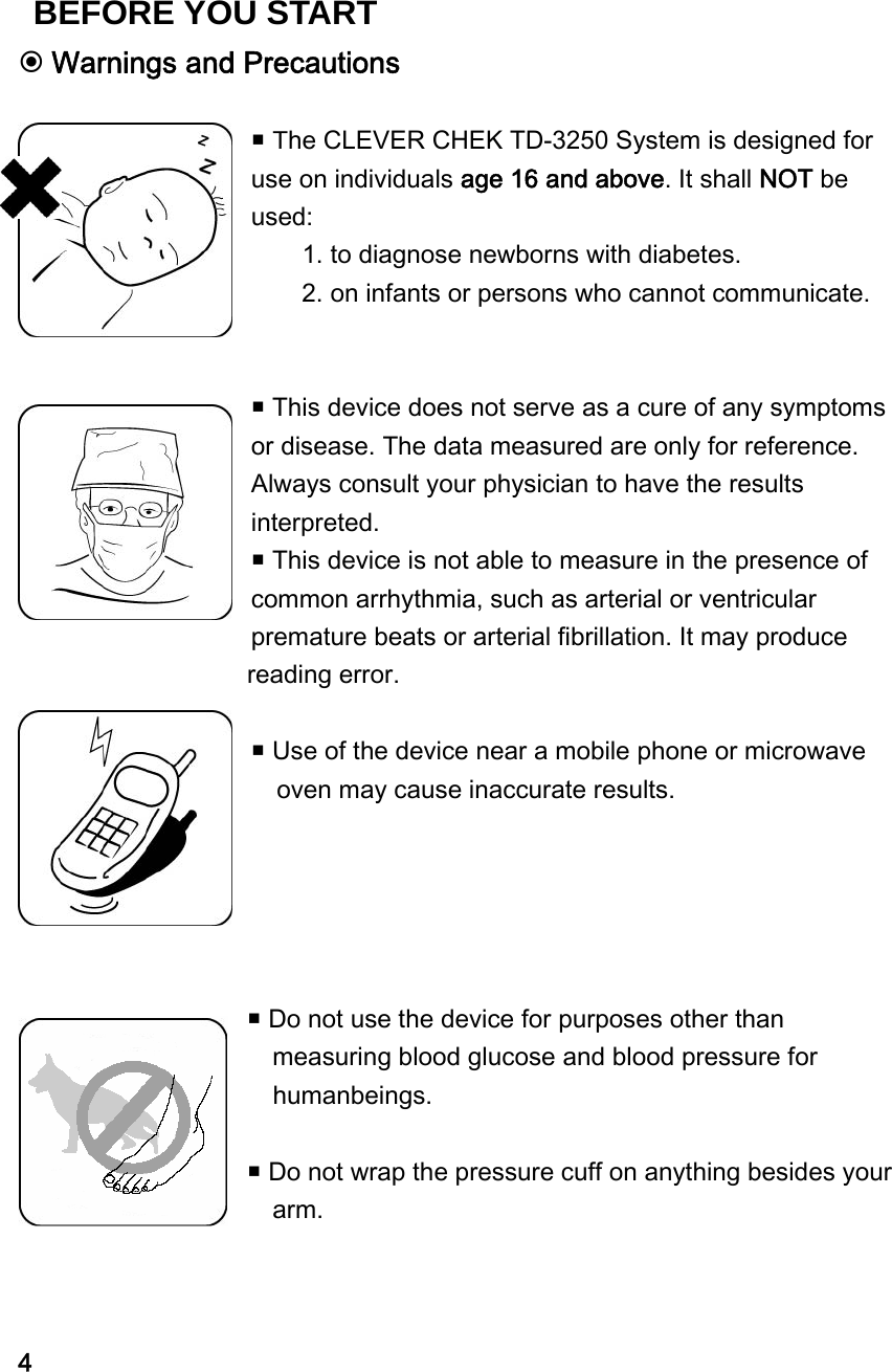  Warnings and Precautions   The CLEVER CHEK TD-3250 System is designed for use on individuals age 16 and above. It shall NOT be used: 1. to diagnose newborns with diabetes.     2. on infants or persons who cannot communicate.     This device does not serve as a cure of any symptoms or disease. The data measured are only for reference. Always consult your physician to have the results interpreted.  This device is not able to measure in the presence of common arrhythmia, such as arterial or ventricular premature beats or arterial fibrillation. It may produce   reading error.   Use of the device near a mobile phone or microwave oven may cause inaccurate results.       Do not use the device for purposes other than   measuring blood glucose and blood pressure for   humanbeings.   Do not wrap the pressure cuff on anything besides your  arm.    4 BEFORE YOU START 