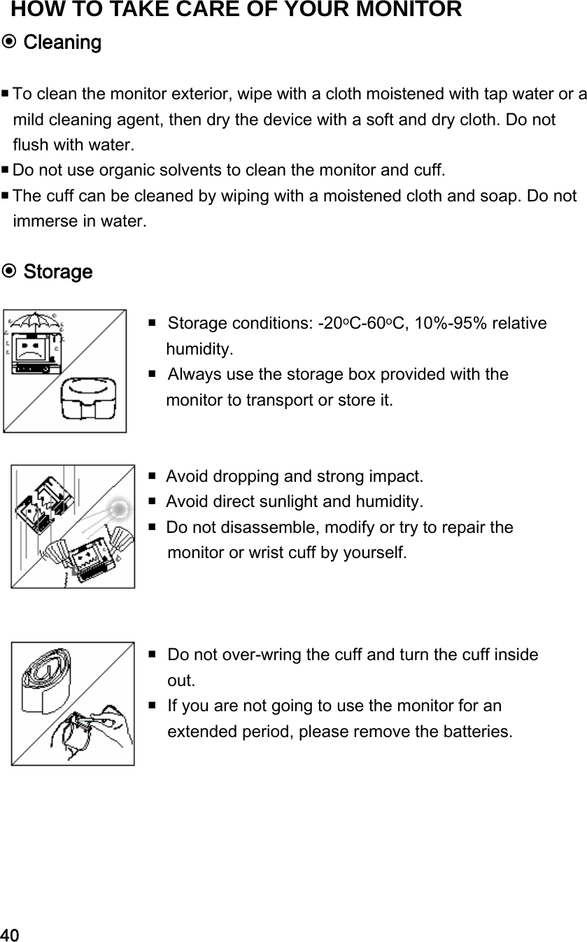  Cleaning   To clean the monitor exterior, wipe with a cloth moistened with tap water or a mild cleaning agent, then dry the device with a soft and dry cloth. Do not flush with water.  Do not use organic solvents to clean the monitor and cuff.  The cuff can be cleaned by wiping with a moistened cloth and soap. Do not immerse in water.   Storage      Storage conditions: -20oC-60oC, 10%-95% relative humidity.    Always use the storage box provided with the monitor to transport or store it.   Avoid dropping and strong impact.  Avoid direct sunlight and humidity.  Do not disassemble, modify or try to repair the monitor or wrist cuff by yourself.   Do not over-wring the cuff and turn the cuff inside out.  If you are not going to use the monitor for an extended period, please remove the batteries.     40 HOW TO TAKE CARE OF YOUR MONITOR 
