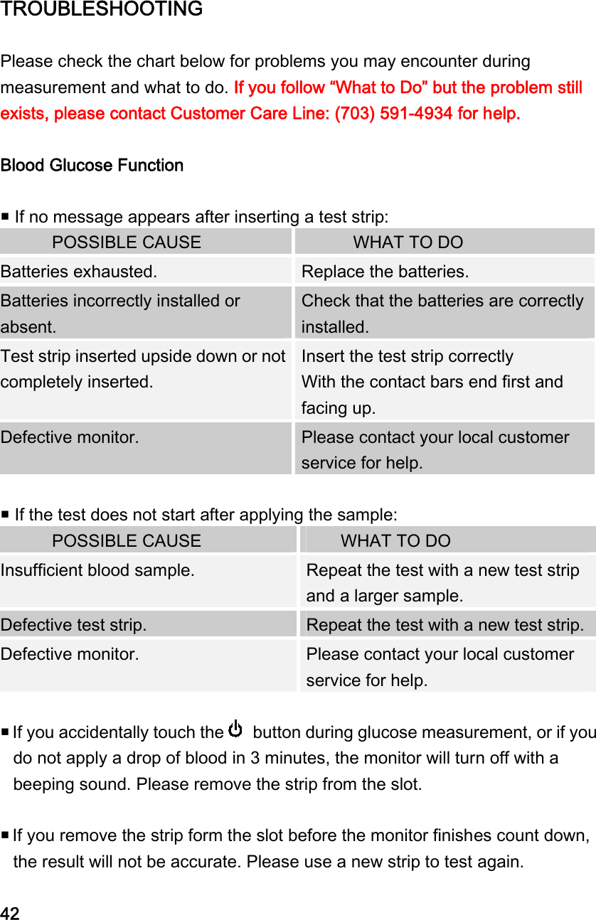 TROUBLESHOOTING  Please check the chart below for problems you may encounter during measurement and what to do. If you follow &ldquo;What to Do&rdquo; but the problem still exists, please contact Customer Care Line: (703) 591-4934 for help.  Blood Glucose Function   If no message appears after inserting a test strip:         POSSIBLE CAUSE        WHAT TO DO Batteries exhausted.    Replace the batteries. Batteries incorrectly installed or absent. Check that the batteries are correctly installed. Test strip inserted upside down or not completely inserted. Insert the test strip correctly   With the contact bars end first and facing up.   Defective monitor.    Please contact your local customer service for help.   If the test does not start after applying the sample:       POSSIBLE CAUSE      WHAT TO DO  Insufficient blood sample.    Repeat the test with a new test strip and a larger sample. Defective test strip.    Repeat the test with a new test strip. Defective monitor.    Please contact your local customer service for help.   If you accidentally touch the   button during glucose measurement, or if you do not apply a drop of blood in 3 minutes, the monitor will turn off with a beeping sound. Please remove the strip from the slot.     If you remove the strip form the slot before the monitor finishes count down, the result will not be accurate. Please use a new strip to test again.  42 